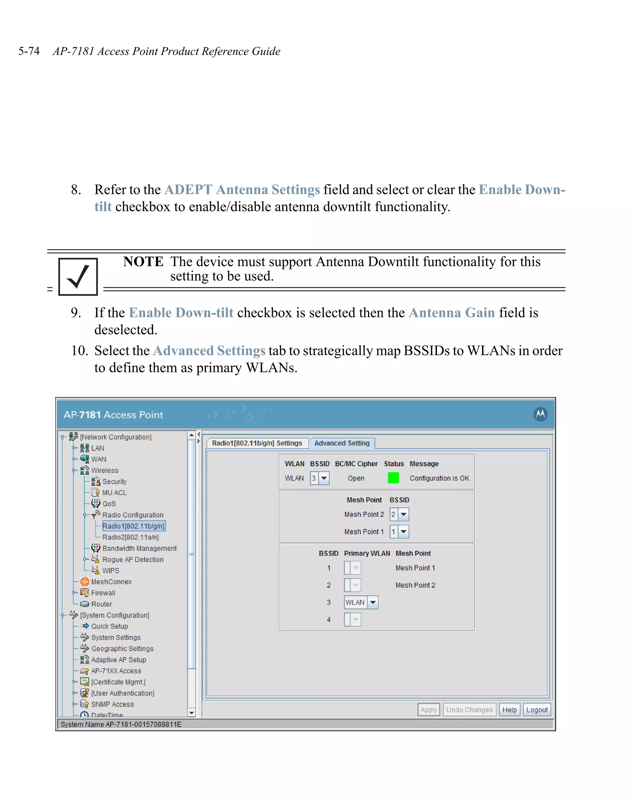 5-74   AP-7181 Access Point Product Reference Guide




          8. Refer to the ADEPT Antenna Settings field and select or clear the Enable Down-
             tilt checkbox to enable/disable antenna downtilt functionality.


                    NOTE The device must support Antenna Downtilt functionality for this
                         setting to be used.

          9. If the Enable Down-tilt checkbox is selected then the Antenna Gain field is
              deselected.
          10. Select the Advanced Settings tab to strategically map BSSIDs to WLANs in order
              to define them as primary WLANs.
 