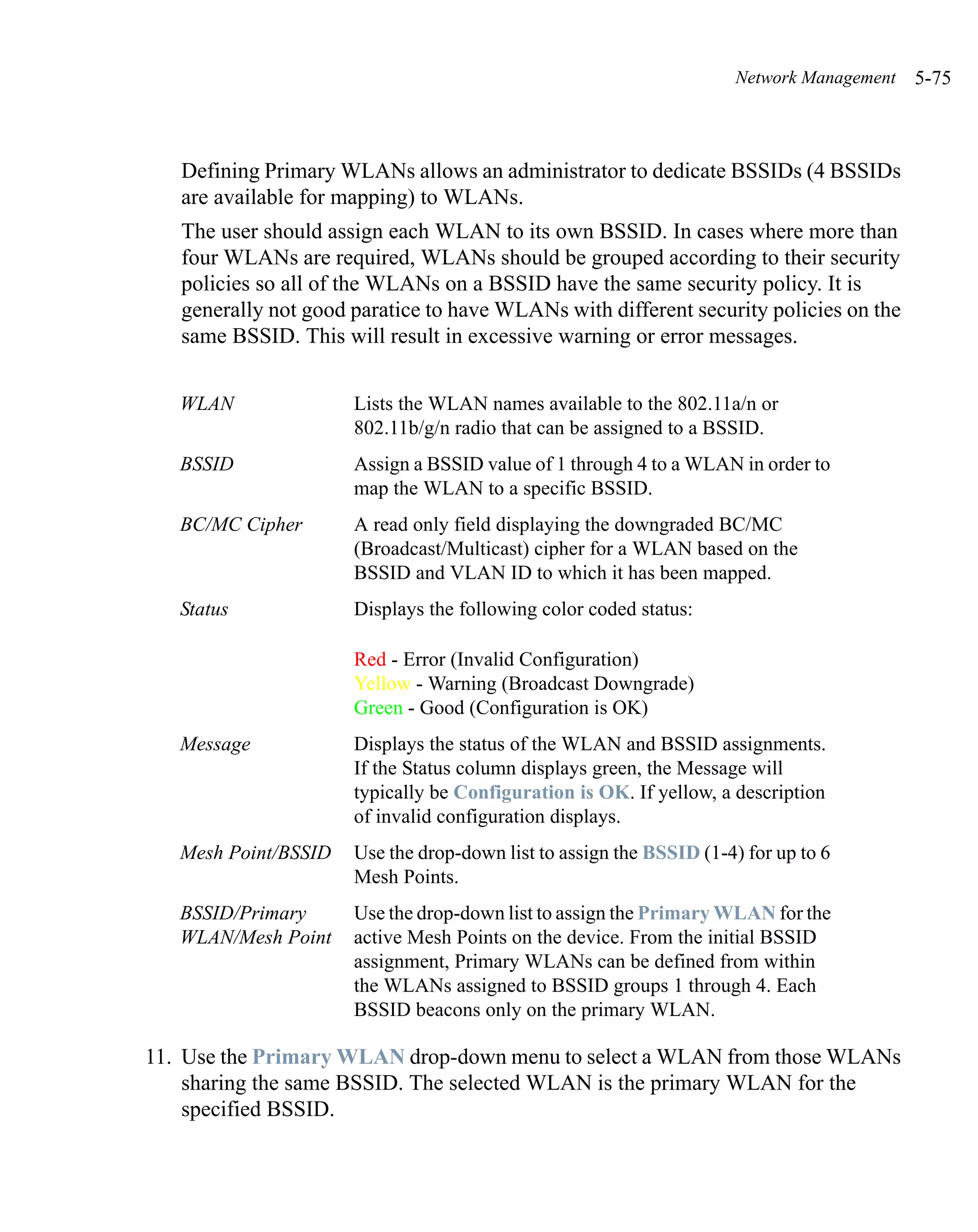 Network Management   5-75



   Defining Primary WLANs allows an administrator to dedicate BSSIDs (4 BSSIDs
   are available for mapping) to WLANs.
   The user should assign each WLAN to its own BSSID. In cases where more than
   four WLANs are required, WLANs should be grouped according to their security
   policies so all of the WLANs on a BSSID have the same security policy. It is
   generally not good paratice to have WLANs with different security policies on the
   same BSSID. This will result in excessive warning or error messages.


   WLAN               Lists the WLAN names available to the 802.11a/n or
                      802.11b/g/n radio that can be assigned to a BSSID.
   BSSID              Assign a BSSID value of 1 through 4 to a WLAN in order to
                      map the WLAN to a specific BSSID.
   BC/MC Cipher       A read only field displaying the downgraded BC/MC
                      (Broadcast/Multicast) cipher for a WLAN based on the
                      BSSID and VLAN ID to which it has been mapped.
   Status             Displays the following color coded status:

                      Red - Error (Invalid Configuration)
                      Yellow - Warning (Broadcast Downgrade)
                      Green - Good (Configuration is OK)
   Message            Displays the status of the WLAN and BSSID assignments.
                      If the Status column displays green, the Message will
                      typically be Configuration is OK. If yellow, a description
                      of invalid configuration displays.
   Mesh Point/BSSID   Use the drop-down list to assign the BSSID (1-4) for up to 6
                      Mesh Points.
   BSSID/Primary      Use the drop-down list to assign the Primary WLAN for the
   WLAN/Mesh Point    active Mesh Points on the device. From the initial BSSID
                      assignment, Primary WLANs can be defined from within
                      the WLANs assigned to BSSID groups 1 through 4. Each
                      BSSID beacons only on the primary WLAN.

11. Use the Primary WLAN drop-down menu to select a WLAN from those WLANs
    sharing the same BSSID. The selected WLAN is the primary WLAN for the
    specified BSSID.
 