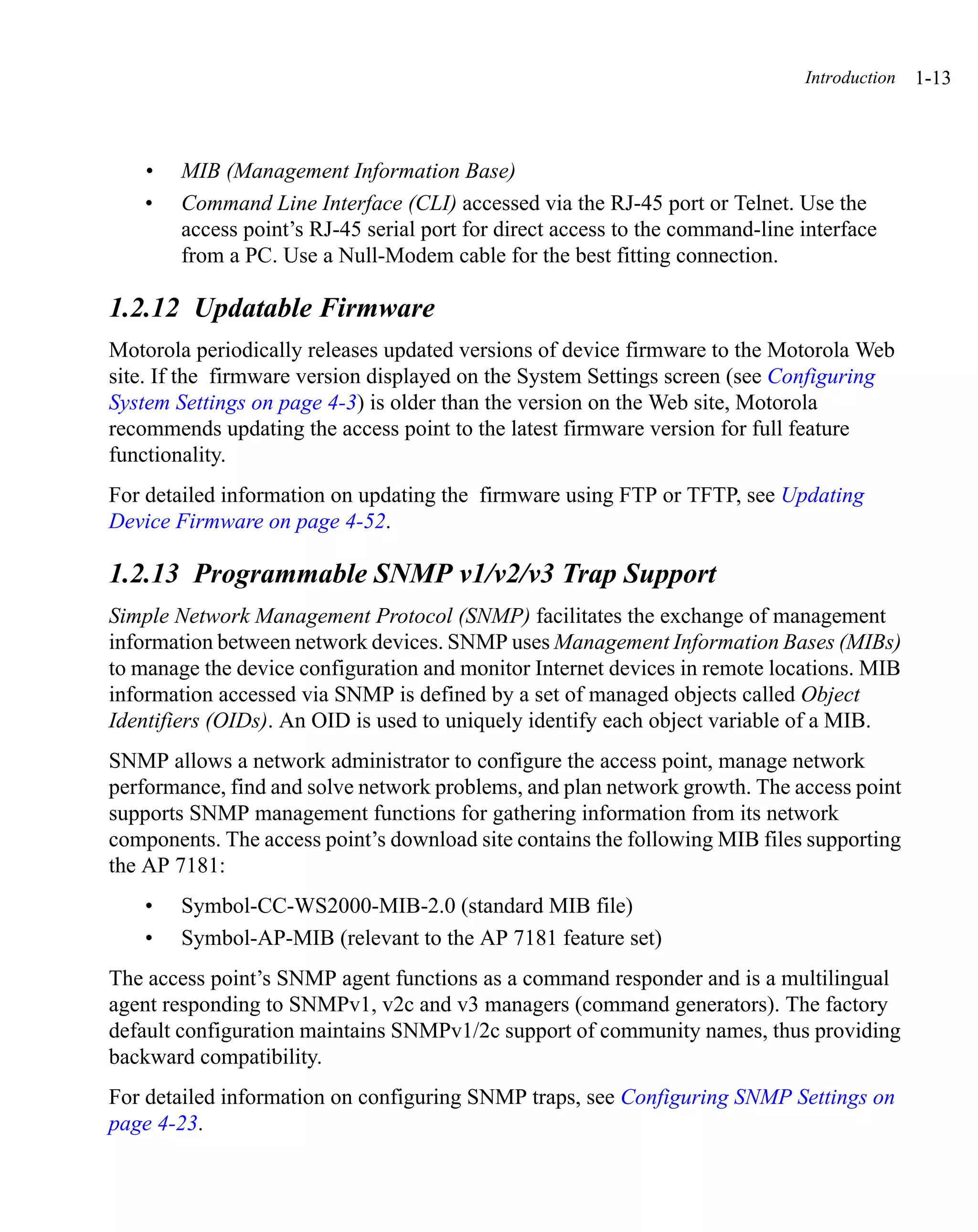 Introduction   1-13



    •   MIB (Management Information Base)
    •   Command Line Interface (CLI) accessed via the RJ-45 port or Telnet. Use the
        access point’s RJ-45 serial port for direct access to the command-line interface
        from a PC. Use a Null-Modem cable for the best fitting connection.

1.2.12 Updatable Firmware
Motorola periodically releases updated versions of device firmware to the Motorola Web
site. If the firmware version displayed on the System Settings screen (see Configuring
System Settings on page 4-3) is older than the version on the Web site, Motorola
recommends updating the access point to the latest firmware version for full feature
functionality.
For detailed information on updating the firmware using FTP or TFTP, see Updating
Device Firmware on page 4-52.

1.2.13 Programmable SNMP v1/v2/v3 Trap Support
Simple Network Management Protocol (SNMP) facilitates the exchange of management
information between network devices. SNMP uses Management Information Bases (MIBs)
to manage the device configuration and monitor Internet devices in remote locations. MIB
information accessed via SNMP is defined by a set of managed objects called Object
Identifiers (OIDs). An OID is used to uniquely identify each object variable of a MIB.
SNMP allows a network administrator to configure the access point, manage network
performance, find and solve network problems, and plan network growth. The access point
supports SNMP management functions for gathering information from its network
components. The access point’s download site contains the following MIB files supporting
the AP 7181:
    •   Symbol-CC-WS2000-MIB-2.0 (standard MIB file)
    •   Symbol-AP-MIB (relevant to the AP 7181 feature set)
The access point’s SNMP agent functions as a command responder and is a multilingual
agent responding to SNMPv1, v2c and v3 managers (command generators). The factory
default configuration maintains SNMPv1/2c support of community names, thus providing
backward compatibility.
For detailed information on configuring SNMP traps, see Configuring SNMP Settings on
page 4-23.
 