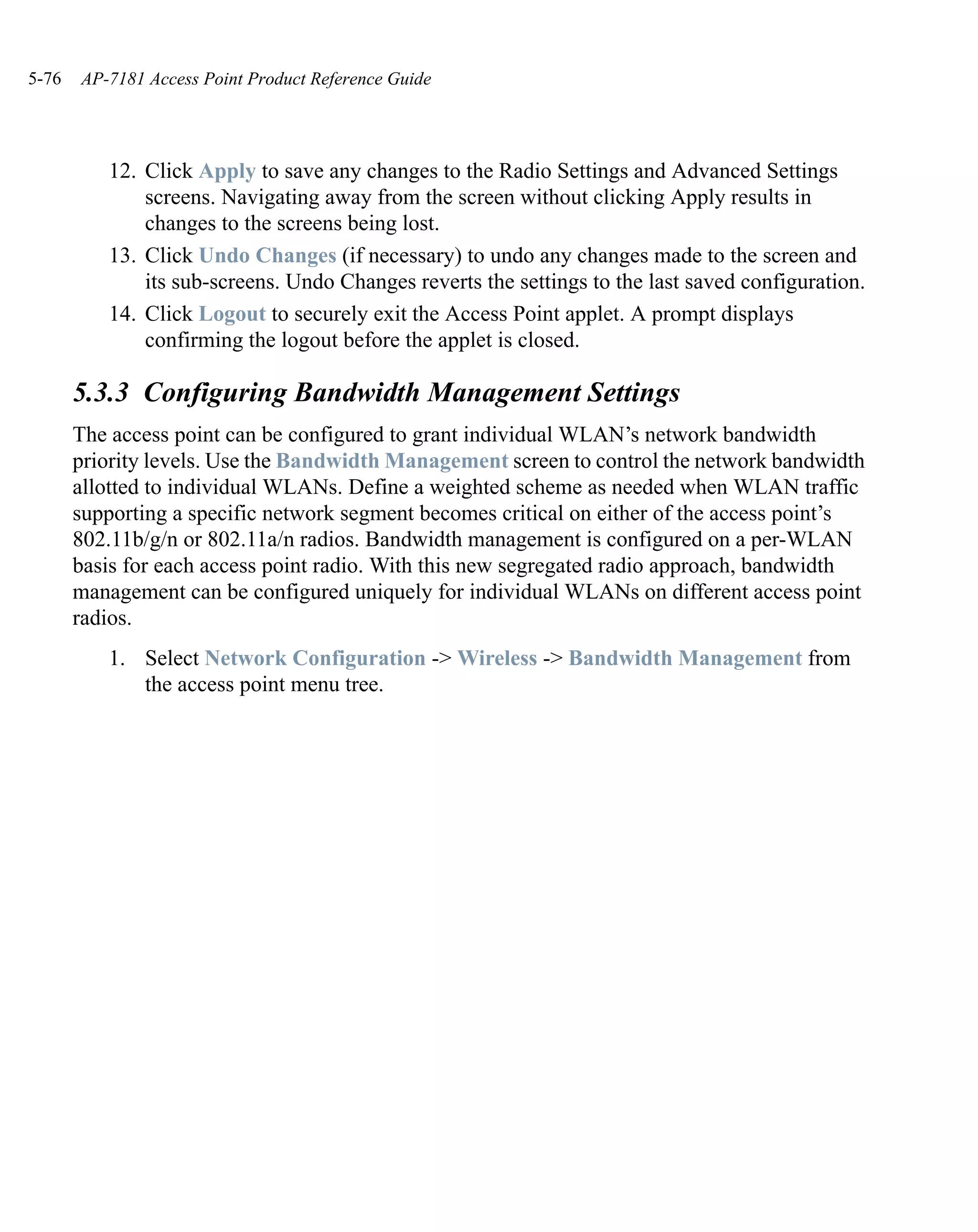 5-76   AP-7181 Access Point Product Reference Guide




          12. Click Apply to save any changes to the Radio Settings and Advanced Settings
              screens. Navigating away from the screen without clicking Apply results in
              changes to the screens being lost.
          13. Click Undo Changes (if necessary) to undo any changes made to the screen and
              its sub-screens. Undo Changes reverts the settings to the last saved configuration.
          14. Click Logout to securely exit the Access Point applet. A prompt displays
              confirming the logout before the applet is closed.

       5.3.3 Configuring Bandwidth Management Settings
       The access point can be configured to grant individual WLAN’s network bandwidth
       priority levels. Use the Bandwidth Management screen to control the network bandwidth
       allotted to individual WLANs. Define a weighted scheme as needed when WLAN traffic
       supporting a specific network segment becomes critical on either of the access point’s
       802.11b/g/n or 802.11a/n radios. Bandwidth management is configured on a per-WLAN
       basis for each access point radio. With this new segregated radio approach, bandwidth
       management can be configured uniquely for individual WLANs on different access point
       radios.
          1. Select Network Configuration -> Wireless -> Bandwidth Management from
             the access point menu tree.
 