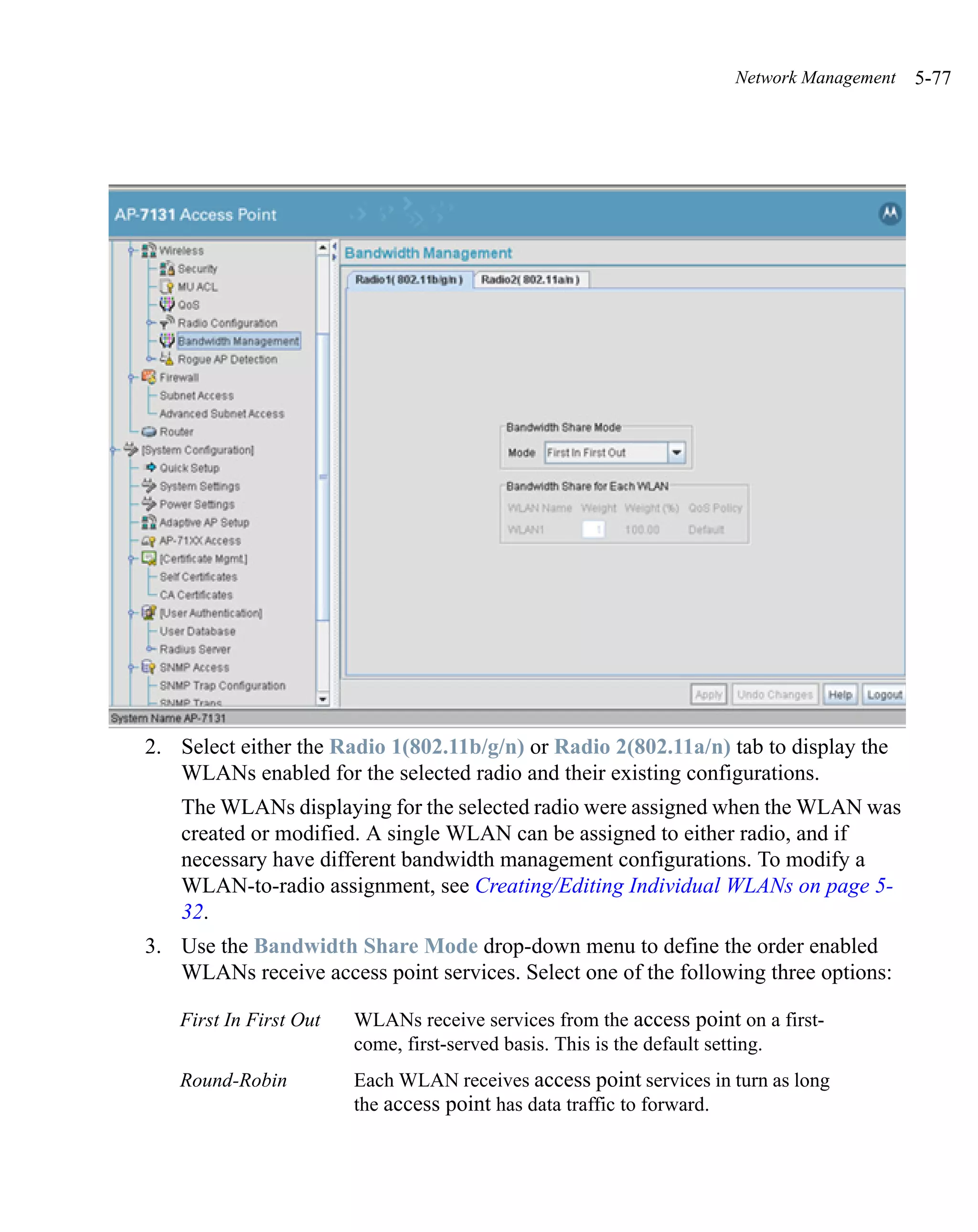 Network Management   5-77




2. Select either the Radio 1(802.11b/g/n) or Radio 2(802.11a/n) tab to display the
   WLANs enabled for the selected radio and their existing configurations.
   The WLANs displaying for the selected radio were assigned when the WLAN was
   created or modified. A single WLAN can be assigned to either radio, and if
   necessary have different bandwidth management configurations. To modify a
   WLAN-to-radio assignment, see Creating/Editing Individual WLANs on page 5-
   32.
3. Use the Bandwidth Share Mode drop-down menu to define the order enabled
   WLANs receive access point services. Select one of the following three options:

   First In First Out   WLANs receive services from the access point on a first-
                        come, first-served basis. This is the default setting.
   Round-Robin          Each WLAN receives access point services in turn as long
                        the access point has data traffic to forward.
 