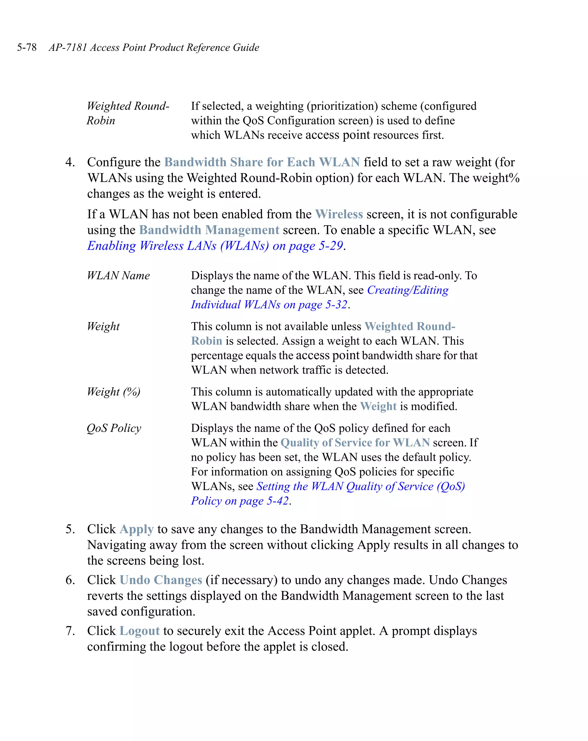 5-78   AP-7181 Access Point Product Reference Guide




              Weighted Round-       If selected, a weighting (prioritization) scheme (configured
              Robin                 within the QoS Configuration screen) is used to define
                                    which WLANs receive access point resources first.

          4. Configure the Bandwidth Share for Each WLAN field to set a raw weight (for
             WLANs using the Weighted Round-Robin option) for each WLAN. The weight%
             changes as the weight is entered.
               If a WLAN has not been enabled from the Wireless screen, it is not configurable
               using the Bandwidth Management screen. To enable a specific WLAN, see
               Enabling Wireless LANs (WLANs) on page 5-29.

              WLAN Name             Displays the name of the WLAN. This field is read-only. To
                                    change the name of the WLAN, see Creating/Editing
                                    Individual WLANs on page 5-32.
              Weight                This column is not available unless Weighted Round-
                                    Robin is selected. Assign a weight to each WLAN. This
                                    percentage equals the access point bandwidth share for that
                                    WLAN when network traffic is detected.
              Weight (%)            This column is automatically updated with the appropriate
                                    WLAN bandwidth share when the Weight is modified.
              QoS Policy            Displays the name of the QoS policy defined for each
                                    WLAN within the Quality of Service for WLAN screen. If
                                    no policy has been set, the WLAN uses the default policy.
                                    For information on assigning QoS policies for specific
                                    WLANs, see Setting the WLAN Quality of Service (QoS)
                                    Policy on page 5-42.

          5. Click Apply to save any changes to the Bandwidth Management screen.
             Navigating away from the screen without clicking Apply results in all changes to
             the screens being lost.
          6. Click Undo Changes (if necessary) to undo any changes made. Undo Changes
             reverts the settings displayed on the Bandwidth Management screen to the last
             saved configuration.
          7. Click Logout to securely exit the Access Point applet. A prompt displays
             confirming the logout before the applet is closed.
 
