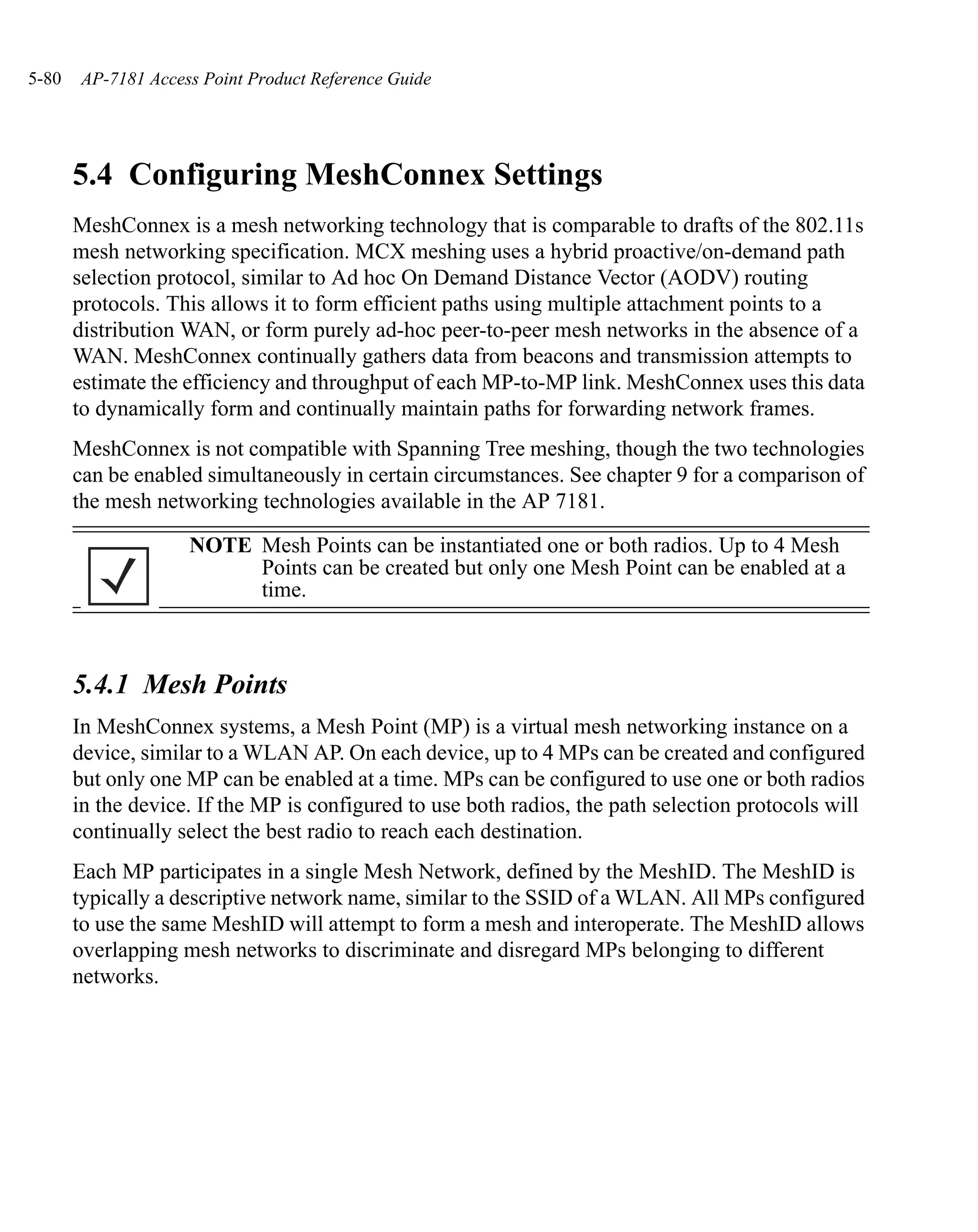 5-80   AP-7181 Access Point Product Reference Guide




       5.4 Configuring MeshConnex Settings
       MeshConnex is a mesh networking technology that is comparable to drafts of the 802.11s
       mesh networking specification. MCX meshing uses a hybrid proactive/on-demand path
       selection protocol, similar to Ad hoc On Demand Distance Vector (AODV) routing
       protocols. This allows it to form efficient paths using multiple attachment points to a
       distribution WAN, or form purely ad-hoc peer-to-peer mesh networks in the absence of a
       WAN. MeshConnex continually gathers data from beacons and transmission attempts to
       estimate the efficiency and throughput of each MP-to-MP link. MeshConnex uses this data
       to dynamically form and continually maintain paths for forwarding network frames.
       MeshConnex is not compatible with Spanning Tree meshing, though the two technologies
       can be enabled simultaneously in certain circumstances. See chapter 9 for a comparison of
       the mesh networking technologies available in the AP 7181.
                    NOTE Mesh Points can be instantiated one or both radios. Up to 4 Mesh
                         Points can be created but only one Mesh Point can be enabled at a
                         time.



       5.4.1 Mesh Points
       In MeshConnex systems, a Mesh Point (MP) is a virtual mesh networking instance on a
       device, similar to a WLAN AP. On each device, up to 4 MPs can be created and configured
       but only one MP can be enabled at a time. MPs can be configured to use one or both radios
       in the device. If the MP is configured to use both radios, the path selection protocols will
       continually select the best radio to reach each destination.
       Each MP participates in a single Mesh Network, defined by the MeshID. The MeshID is
       typically a descriptive network name, similar to the SSID of a WLAN. All MPs configured
       to use the same MeshID will attempt to form a mesh and interoperate. The MeshID allows
       overlapping mesh networks to discriminate and disregard MPs belonging to different
       networks.
 