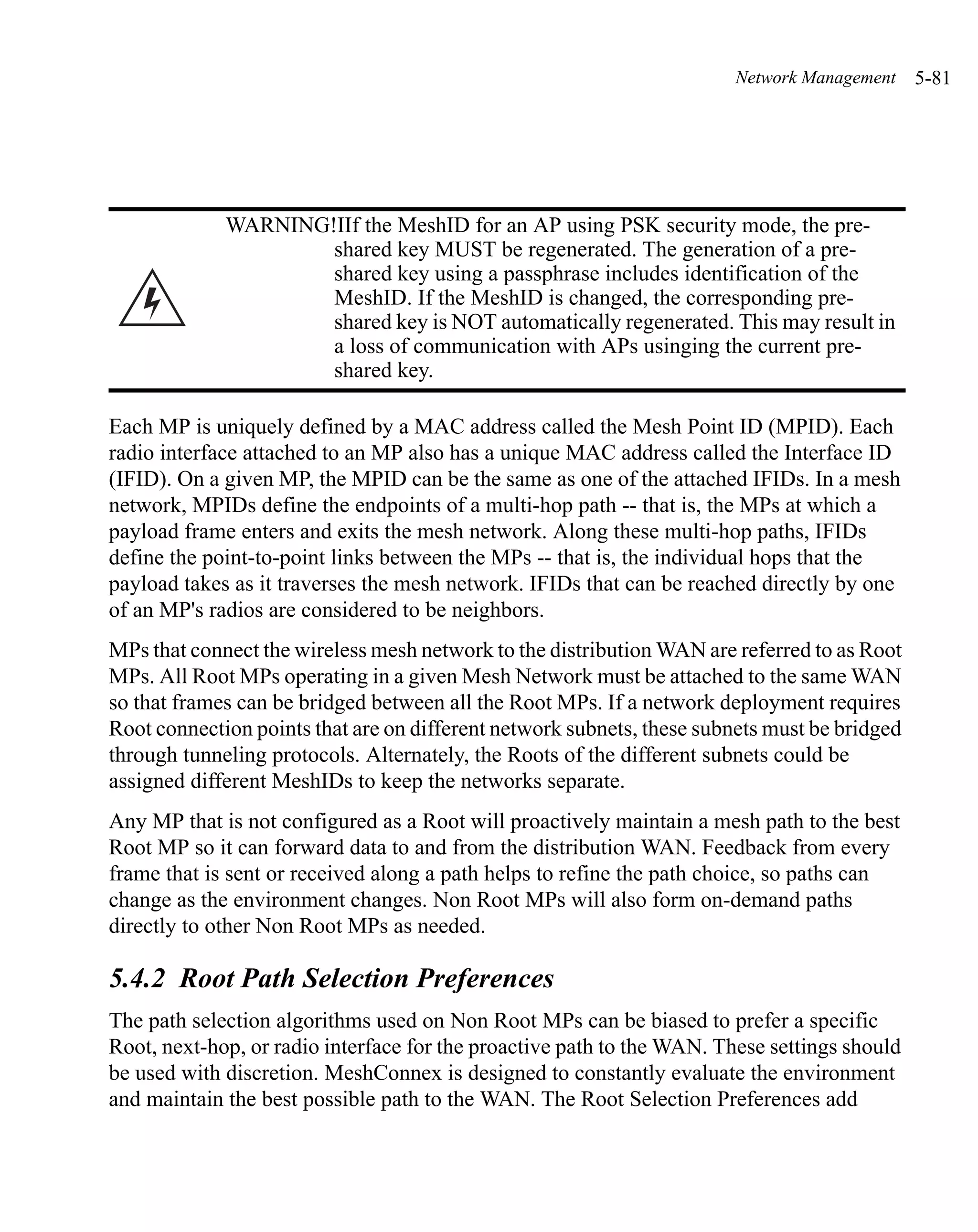 Network Management     5-81




             WARNING!IIf the MeshID for an AP using PSK security mode, the pre-
                     shared key MUST be regenerated. The generation of a pre-
                     shared key using a passphrase includes identification of the
                     MeshID. If the MeshID is changed, the corresponding pre-
                     shared key is NOT automatically regenerated. This may result in
                     a loss of communication with APs usinging the current pre-
                     shared key.

Each MP is uniquely defined by a MAC address called the Mesh Point ID (MPID). Each
radio interface attached to an MP also has a unique MAC address called the Interface ID
(IFID). On a given MP, the MPID can be the same as one of the attached IFIDs. In a mesh
network, MPIDs define the endpoints of a multi-hop path -- that is, the MPs at which a
payload frame enters and exits the mesh network. Along these multi-hop paths, IFIDs
define the point-to-point links between the MPs -- that is, the individual hops that the
payload takes as it traverses the mesh network. IFIDs that can be reached directly by one
of an MP's radios are considered to be neighbors.
MPs that connect the wireless mesh network to the distribution WAN are referred to as Root
MPs. All Root MPs operating in a given Mesh Network must be attached to the same WAN
so that frames can be bridged between all the Root MPs. If a network deployment requires
Root connection points that are on different network subnets, these subnets must be bridged
through tunneling protocols. Alternately, the Roots of the different subnets could be
assigned different MeshIDs to keep the networks separate.
Any MP that is not configured as a Root will proactively maintain a mesh path to the best
Root MP so it can forward data to and from the distribution WAN. Feedback from every
frame that is sent or received along a path helps to refine the path choice, so paths can
change as the environment changes. Non Root MPs will also form on-demand paths
directly to other Non Root MPs as needed.

5.4.2 Root Path Selection Preferences
The path selection algorithms used on Non Root MPs can be biased to prefer a specific
Root, next-hop, or radio interface for the proactive path to the WAN. These settings should
be used with discretion. MeshConnex is designed to constantly evaluate the environment
and maintain the best possible path to the WAN. The Root Selection Preferences add
 