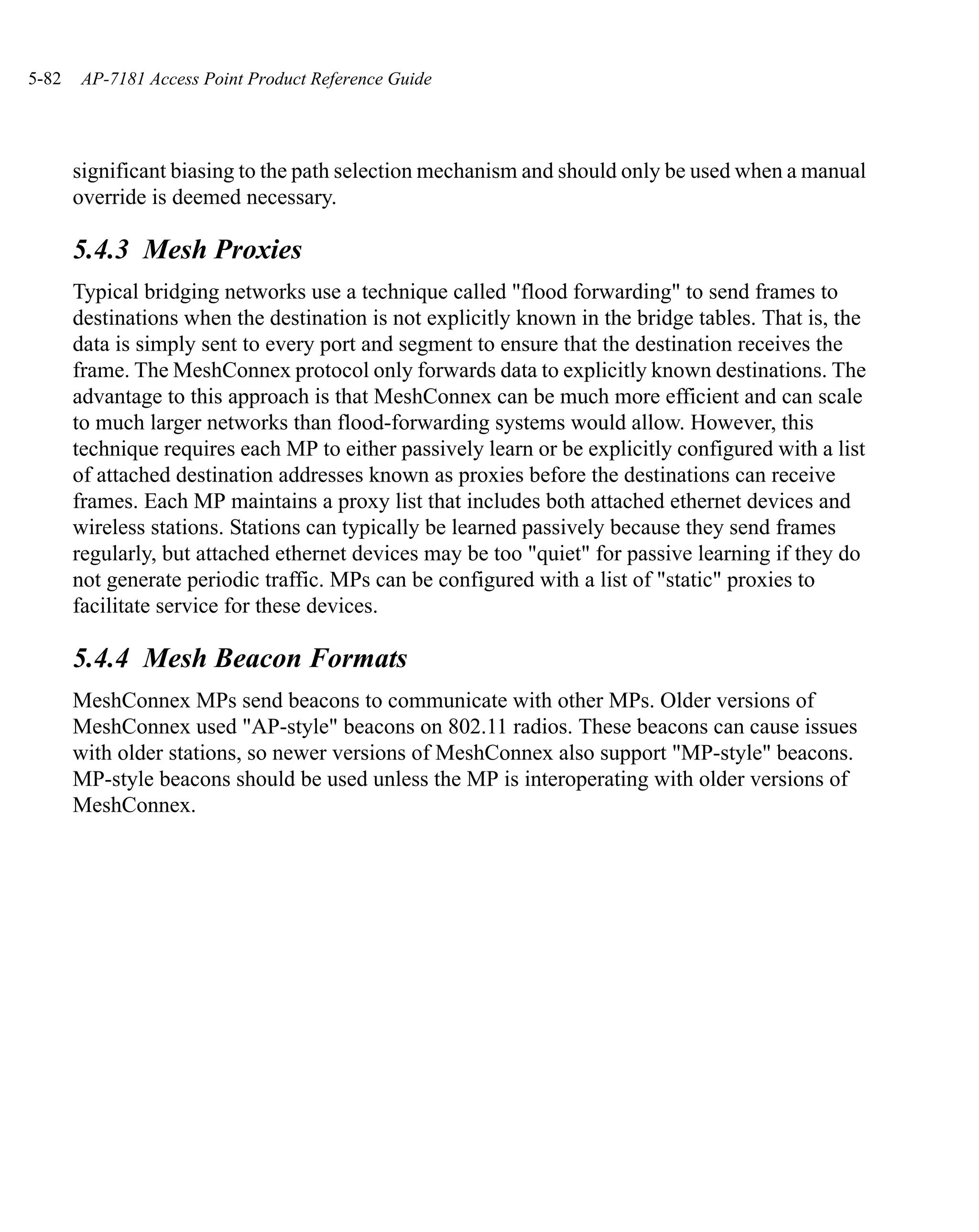 5-82   AP-7181 Access Point Product Reference Guide




       significant biasing to the path selection mechanism and should only be used when a manual
       override is deemed necessary.

       5.4.3 Mesh Proxies
       Typical bridging networks use a technique called "flood forwarding" to send frames to
       destinations when the destination is not explicitly known in the bridge tables. That is, the
       data is simply sent to every port and segment to ensure that the destination receives the
       frame. The MeshConnex protocol only forwards data to explicitly known destinations. The
       advantage to this approach is that MeshConnex can be much more efficient and can scale
       to much larger networks than flood-forwarding systems would allow. However, this
       technique requires each MP to either passively learn or be explicitly configured with a list
       of attached destination addresses known as proxies before the destinations can receive
       frames. Each MP maintains a proxy list that includes both attached ethernet devices and
       wireless stations. Stations can typically be learned passively because they send frames
       regularly, but attached ethernet devices may be too "quiet" for passive learning if they do
       not generate periodic traffic. MPs can be configured with a list of "static" proxies to
       facilitate service for these devices.

       5.4.4 Mesh Beacon Formats
       MeshConnex MPs send beacons to communicate with other MPs. Older versions of
       MeshConnex used "AP-style" beacons on 802.11 radios. These beacons can cause issues
       with older stations, so newer versions of MeshConnex also support "MP-style" beacons.
       MP-style beacons should be used unless the MP is interoperating with older versions of
       MeshConnex.
 