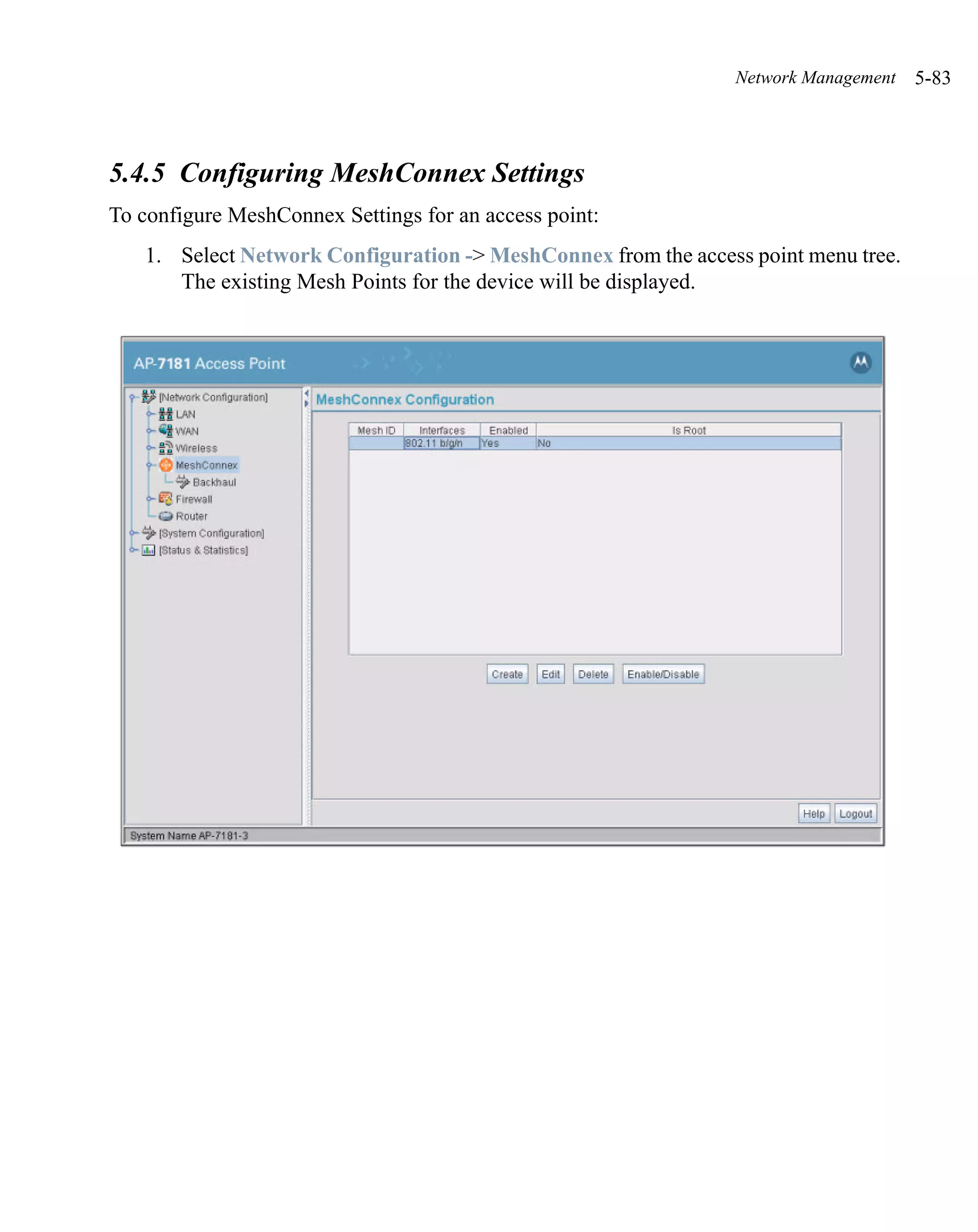 Network Management   5-83



5.4.5 Configuring MeshConnex Settings
To configure MeshConnex Settings for an access point:
   1. Select Network Configuration -> MeshConnex from the access point menu tree.
      The existing Mesh Points for the device will be displayed.
 