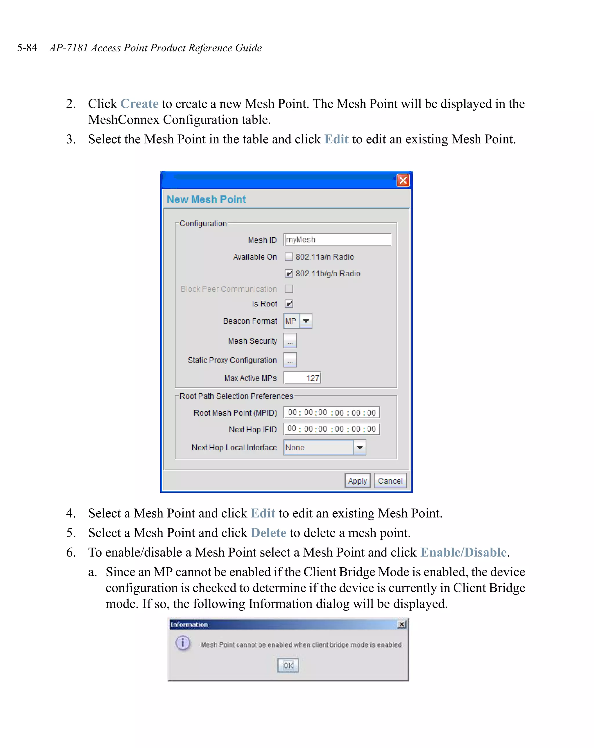 5-84   AP-7181 Access Point Product Reference Guide




          2. Click Create to create a new Mesh Point. The Mesh Point will be displayed in the
             MeshConnex Configuration table.
          3. Select the Mesh Point in the table and click Edit to edit an existing Mesh Point.




          4. Select a Mesh Point and click Edit to edit an existing Mesh Point.
          5. Select a Mesh Point and click Delete to delete a mesh point.
          6. To enable/disable a Mesh Point select a Mesh Point and click Enable/Disable.
             a. Since an MP cannot be enabled if the Client Bridge Mode is enabled, the device
                configuration is checked to determine if the device is currently in Client Bridge
                mode. If so, the following Information dialog will be displayed.
 