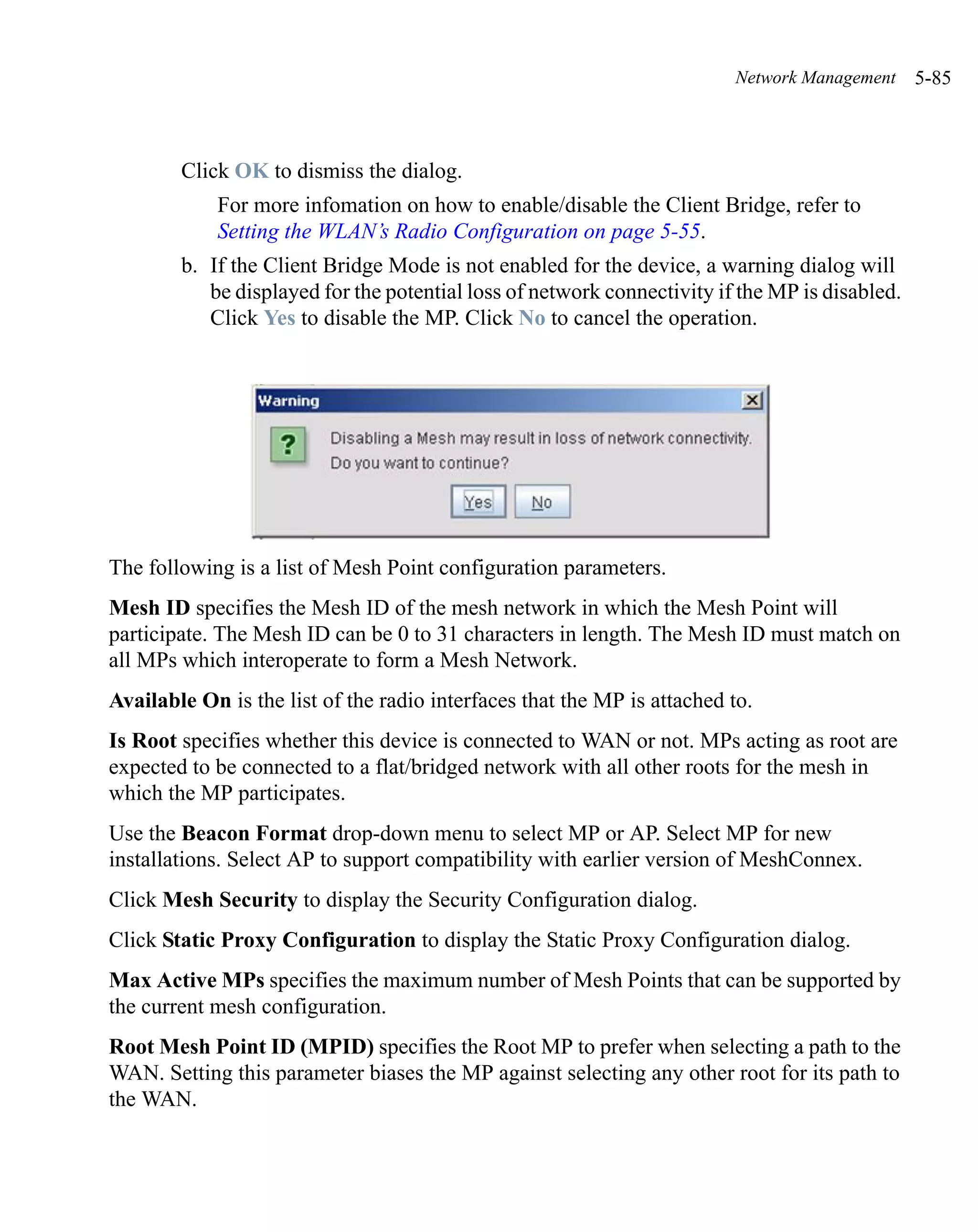 Network Management     5-85



        Click OK to dismiss the dialog.
            For more infomation on how to enable/disable the Client Bridge, refer to
            Setting the WLAN’s Radio Configuration on page 5-55.
        b. If the Client Bridge Mode is not enabled for the device, a warning dialog will
           be displayed for the potential loss of network connectivity if the MP is disabled.
           Click Yes to disable the MP. Click No to cancel the operation.




The following is a list of Mesh Point configuration parameters.
Mesh ID specifies the Mesh ID of the mesh network in which the Mesh Point will
participate. The Mesh ID can be 0 to 31 characters in length. The Mesh ID must match on
all MPs which interoperate to form a Mesh Network.
Available On is the list of the radio interfaces that the MP is attached to.
Is Root specifies whether this device is connected to WAN or not. MPs acting as root are
expected to be connected to a flat/bridged network with all other roots for the mesh in
which the MP participates.
Use the Beacon Format drop-down menu to select MP or AP. Select MP for new
installations. Select AP to support compatibility with earlier version of MeshConnex.
Click Mesh Security to display the Security Configuration dialog.
Click Static Proxy Configuration to display the Static Proxy Configuration dialog.
Max Active MPs specifies the maximum number of Mesh Points that can be supported by
the current mesh configuration.
Root Mesh Point ID (MPID) specifies the Root MP to prefer when selecting a path to the
WAN. Setting this parameter biases the MP against selecting any other root for its path to
the WAN.
 