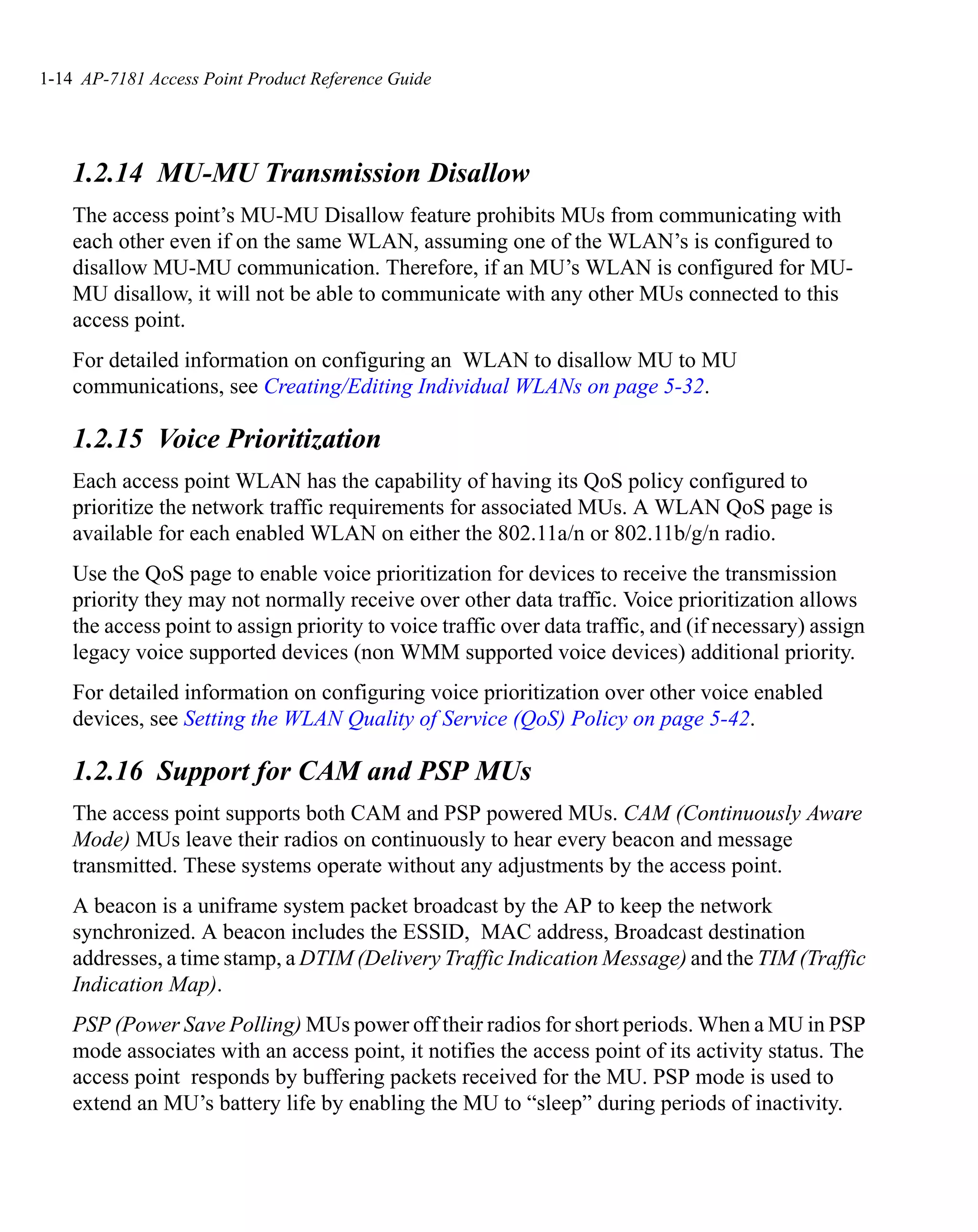 1-14 AP-7181 Access Point Product Reference Guide




    1.2.14 MU-MU Transmission Disallow
    The access point’s MU-MU Disallow feature prohibits MUs from communicating with
    each other even if on the same WLAN, assuming one of the WLAN’s is configured to
    disallow MU-MU communication. Therefore, if an MU’s WLAN is configured for MU-
    MU disallow, it will not be able to communicate with any other MUs connected to this
    access point.
    For detailed information on configuring an WLAN to disallow MU to MU
    communications, see Creating/Editing Individual WLANs on page 5-32.

    1.2.15 Voice Prioritization
    Each access point WLAN has the capability of having its QoS policy configured to
    prioritize the network traffic requirements for associated MUs. A WLAN QoS page is
    available for each enabled WLAN on either the 802.11a/n or 802.11b/g/n radio.
    Use the QoS page to enable voice prioritization for devices to receive the transmission
    priority they may not normally receive over other data traffic. Voice prioritization allows
    the access point to assign priority to voice traffic over data traffic, and (if necessary) assign
    legacy voice supported devices (non WMM supported voice devices) additional priority.
    For detailed information on configuring voice prioritization over other voice enabled
    devices, see Setting the WLAN Quality of Service (QoS) Policy on page 5-42.

    1.2.16 Support for CAM and PSP MUs
    The access point supports both CAM and PSP powered MUs. CAM (Continuously Aware
    Mode) MUs leave their radios on continuously to hear every beacon and message
    transmitted. These systems operate without any adjustments by the access point.
    A beacon is a uniframe system packet broadcast by the AP to keep the network
    synchronized. A beacon includes the ESSID, MAC address, Broadcast destination
    addresses, a time stamp, a DTIM (Delivery Traffic Indication Message) and the TIM (Traffic
    Indication Map).
    PSP (Power Save Polling) MUs power off their radios for short periods. When a MU in PSP
    mode associates with an access point, it notifies the access point of its activity status. The
    access point responds by buffering packets received for the MU. PSP mode is used to
    extend an MU’s battery life by enabling the MU to “sleep” during periods of inactivity.
 
