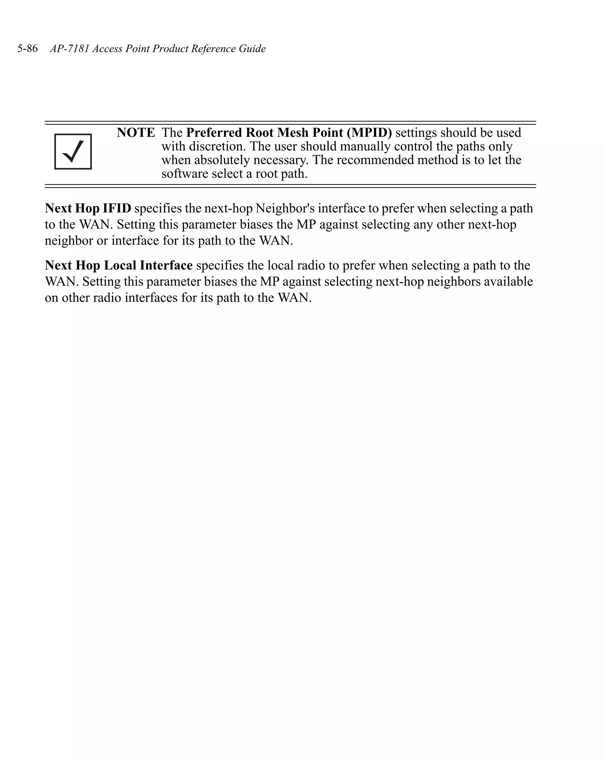 5-86   AP-7181 Access Point Product Reference Guide




                    NOTE The Preferred Root Mesh Point (MPID) settings should be used
                         with discretion. The user should manually control the paths only
                         when absolutely necessary. The recommended method is to let the
                         software select a root path.

       Next Hop IFID specifies the next-hop Neighbor's interface to prefer when selecting a path
       to the WAN. Setting this parameter biases the MP against selecting any other next-hop
       neighbor or interface for its path to the WAN.
       Next Hop Local Interface specifies the local radio to prefer when selecting a path to the
       WAN. Setting this parameter biases the MP against selecting next-hop neighbors available
       on other radio interfaces for its path to the WAN.
 