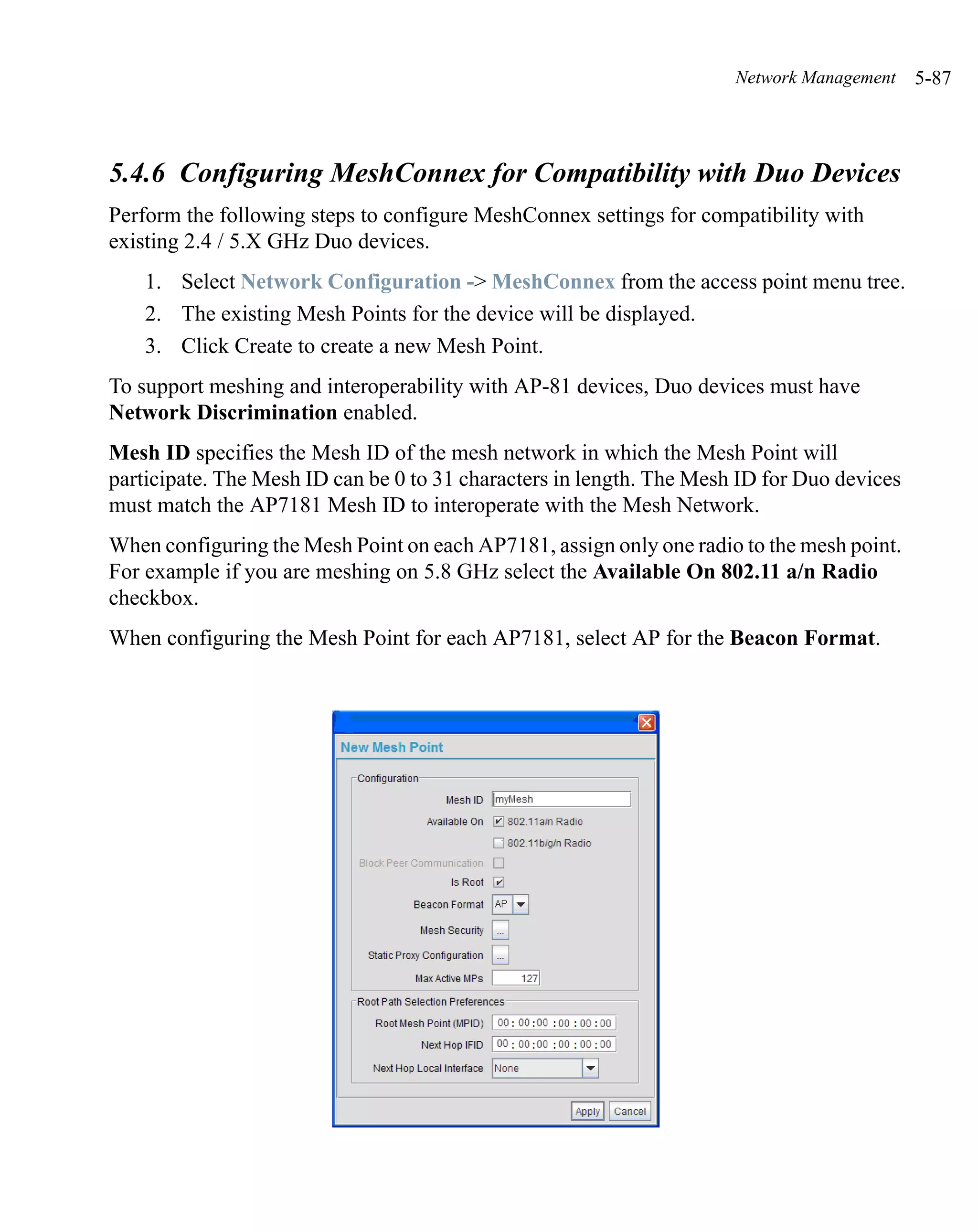 Network Management    5-87



5.4.6 Configuring MeshConnex for Compatibility with Duo Devices
Perform the following steps to configure MeshConnex settings for compatibility with
existing 2.4 / 5.X GHz Duo devices.
    1. Select Network Configuration -> MeshConnex from the access point menu tree.
    2. The existing Mesh Points for the device will be displayed.
    3. Click Create to create a new Mesh Point.
To support meshing and interoperability with AP-81 devices, Duo devices must have
Network Discrimination enabled.
Mesh ID specifies the Mesh ID of the mesh network in which the Mesh Point will
participate. The Mesh ID can be 0 to 31 characters in length. The Mesh ID for Duo devices
must match the AP7181 Mesh ID to interoperate with the Mesh Network.
When configuring the Mesh Point on each AP7181, assign only one radio to the mesh point.
For example if you are meshing on 5.8 GHz select the Available On 802.11 a/n Radio
checkbox.
When configuring the Mesh Point for each AP7181, select AP for the Beacon Format.
 