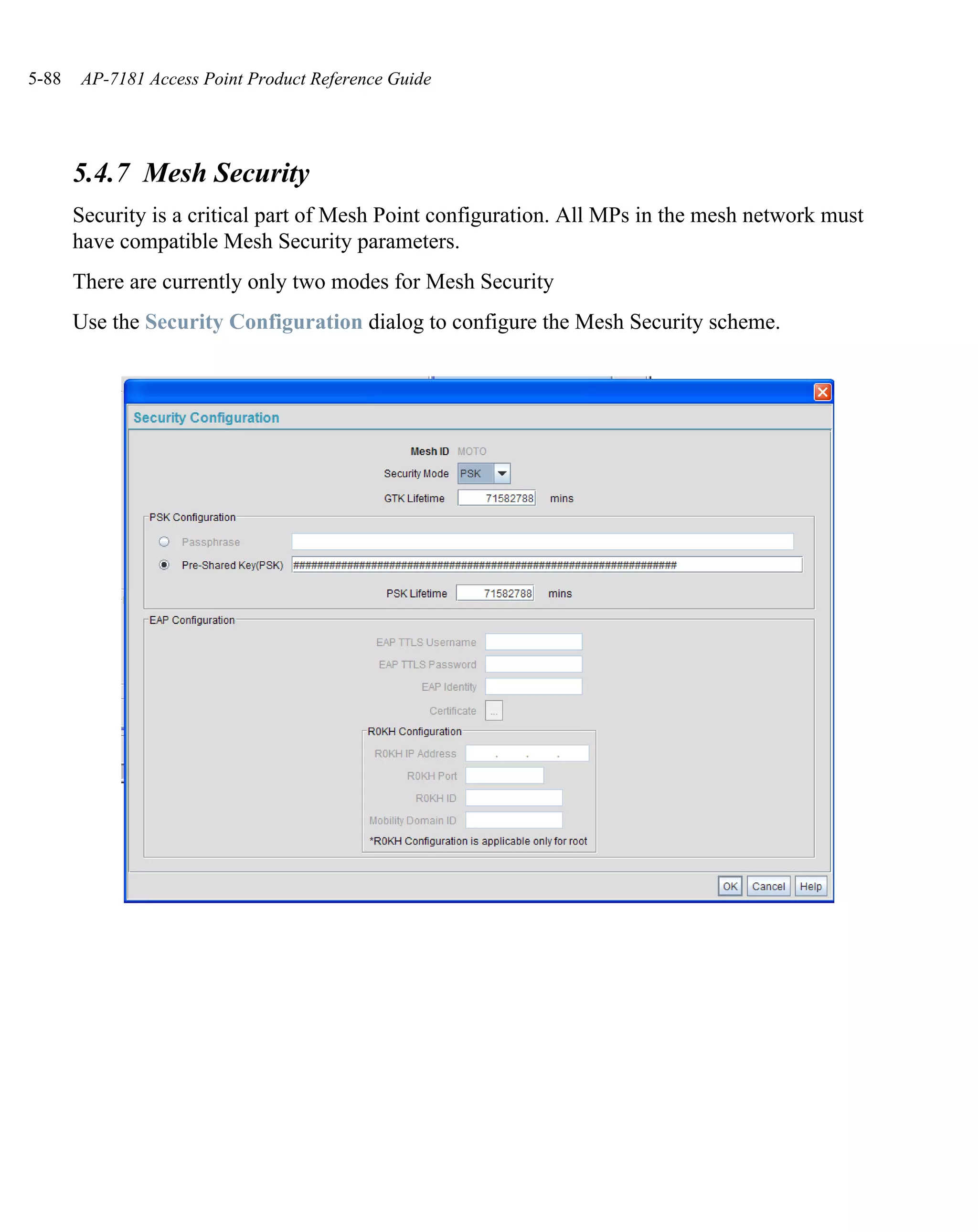 5-88   AP-7181 Access Point Product Reference Guide




       5.4.7 Mesh Security
       Security is a critical part of Mesh Point configuration. All MPs in the mesh network must
       have compatible Mesh Security parameters.
       There are currently only two modes for Mesh Security
       Use the Security Configuration dialog to configure the Mesh Security scheme.
 
