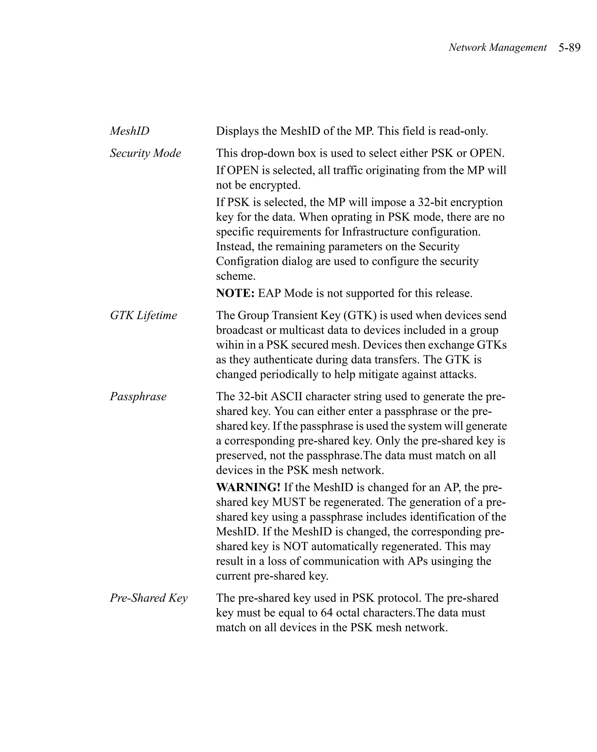 Network Management   5-89




MeshID           Displays the MeshID of the MP. This field is read-only.
Security Mode    This drop-down box is used to select either PSK or OPEN.
                 If OPEN is selected, all traffic originating from the MP will
                 not be encrypted.
                 If PSK is selected, the MP will impose a 32-bit encryption
                 key for the data. When oprating in PSK mode, there are no
                 specific requirements for Infrastructure configuration.
                 Instead, the remaining parameters on the Security
                 Configration dialog are used to configure the security
                 scheme.
                 NOTE: EAP Mode is not supported for this release.
GTK Lifetime     The Group Transient Key (GTK) is used when devices send
                 broadcast or multicast data to devices included in a group
                 wihin in a PSK secured mesh. Devices then exchange GTKs
                 as they authenticate during data transfers. The GTK is
                 changed periodically to help mitigate against attacks.
Passphrase       The 32-bit ASCII character string used to generate the pre-
                 shared key. You can either enter a passphrase or the pre-
                 shared key. If the passphrase is used the system will generate
                 a corresponding pre-shared key. Only the pre-shared key is
                 preserved, not the passphrase.The data must match on all
                 devices in the PSK mesh network.
                 WARNING! If the MeshID is changed for an AP, the pre-
                 shared key MUST be regenerated. The generation of a pre-
                 shared key using a passphrase includes identification of the
                 MeshID. If the MeshID is changed, the corresponding pre-
                 shared key is NOT automatically regenerated. This may
                 result in a loss of communication with APs usinging the
                 current pre-shared key.
Pre-Shared Key   The pre-shared key used in PSK protocol. The pre-shared
                 key must be equal to 64 octal characters.The data must
                 match on all devices in the PSK mesh network.
 