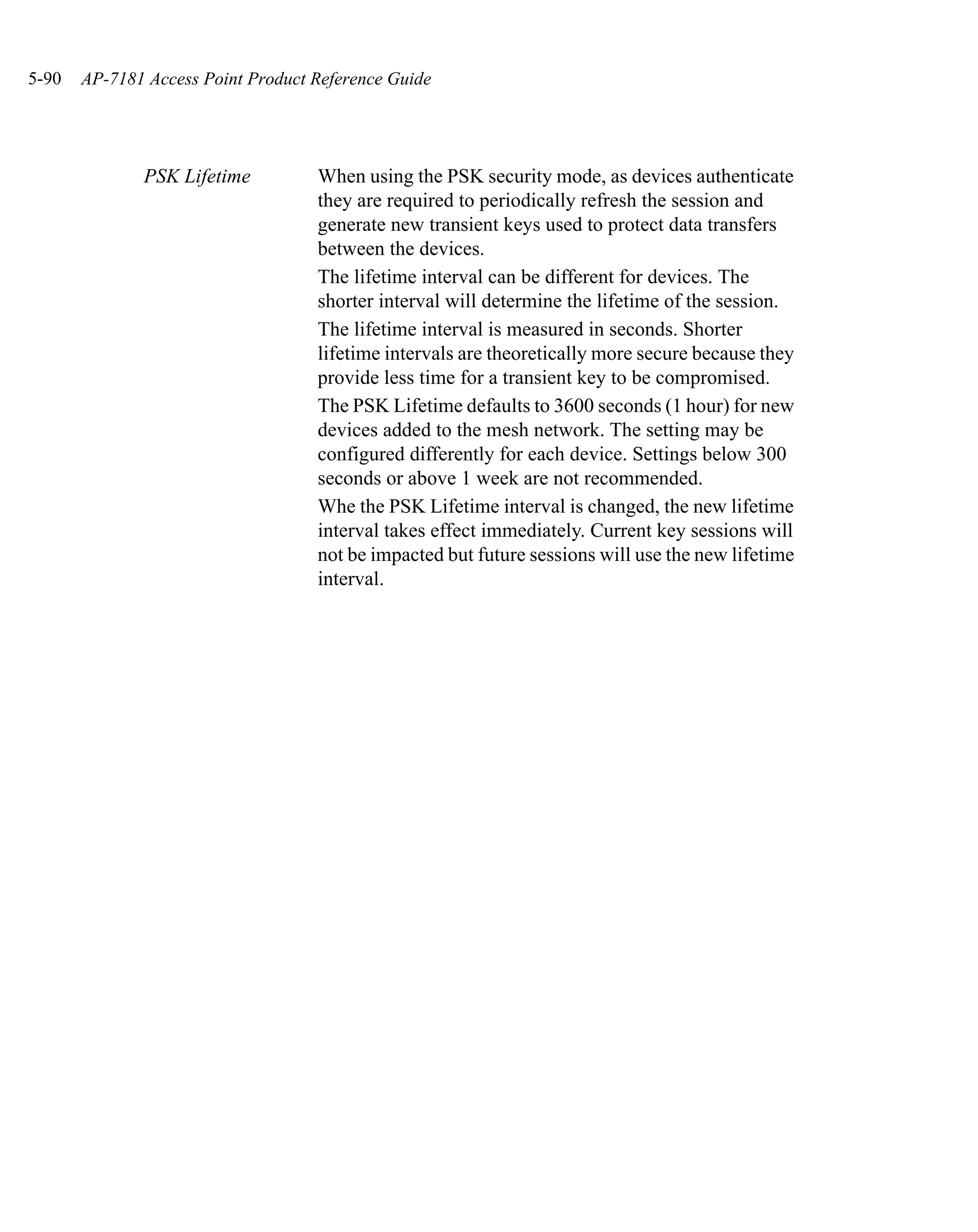 5-90   AP-7181 Access Point Product Reference Guide




              PSK Lifetime          When using the PSK security mode, as devices authenticate
                                    they are required to periodically refresh the session and
                                    generate new transient keys used to protect data transfers
                                    between the devices.
                                    The lifetime interval can be different for devices. The
                                    shorter interval will determine the lifetime of the session.
                                    The lifetime interval is measured in seconds. Shorter
                                    lifetime intervals are theoretically more secure because they
                                    provide less time for a transient key to be compromised.
                                    The PSK Lifetime defaults to 3600 seconds (1 hour) for new
                                    devices added to the mesh network. The setting may be
                                    configured differently for each device. Settings below 300
                                    seconds or above 1 week are not recommended.
                                    Whe the PSK Lifetime interval is changed, the new lifetime
                                    interval takes effect immediately. Current key sessions will
                                    not be impacted but future sessions will use the new lifetime
                                    interval.
 