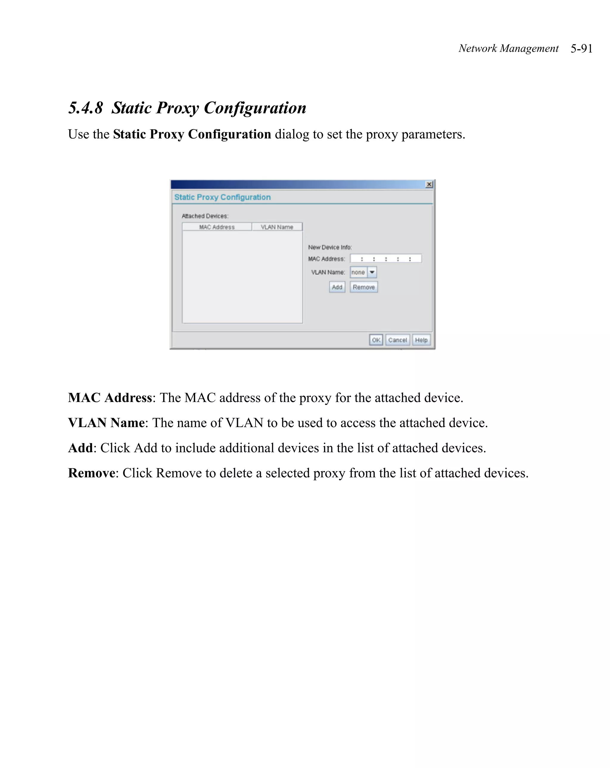 Network Management   5-91



5.4.8 Static Proxy Configuration
Use the Static Proxy Configuration dialog to set the proxy parameters.




MAC Address: The MAC address of the proxy for the attached device.
VLAN Name: The name of VLAN to be used to access the attached device.
Add: Click Add to include additional devices in the list of attached devices.
Remove: Click Remove to delete a selected proxy from the list of attached devices.
 