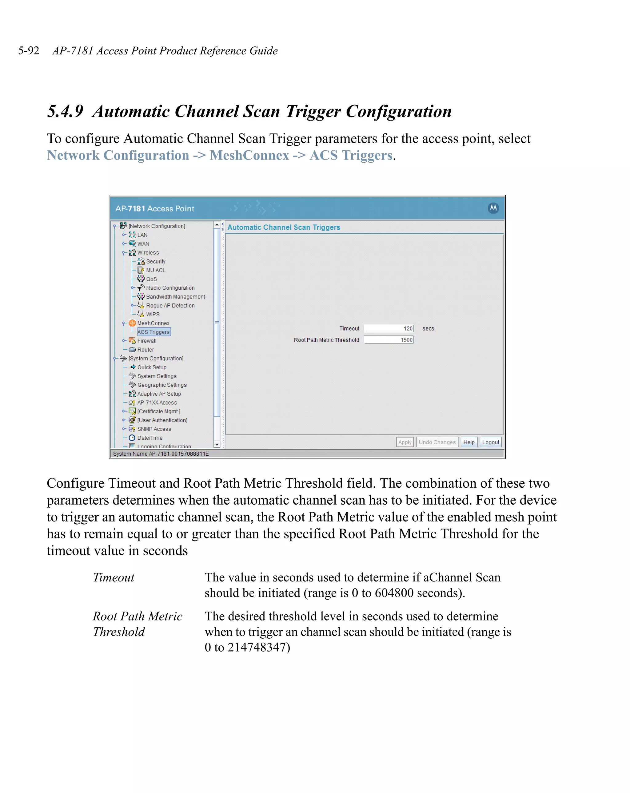5-92   AP-7181 Access Point Product Reference Guide




       5.4.9 Automatic Channel Scan Trigger Configuration
       To configure Automatic Channel Scan Trigger parameters for the access point, select
       Network Configuration -> MeshConnex -> ACS Triggers.




       Configure Timeout and Root Path Metric Threshold field. The combination of these two
       parameters determines when the automatic channel scan has to be initiated. For the device
       to trigger an automatic channel scan, the Root Path Metric value of the enabled mesh point
       has to remain equal to or greater than the specified Root Path Metric Threshold for the
       timeout value in seconds
               Timeout              The value in seconds used to determine if aChannel Scan
                                    should be initiated (range is 0 to 604800 seconds).
               Root Path Metric     The desired threshold level in seconds used to determine
               Threshold            when to trigger an channel scan should be initiated (range is
                                    0 to 214748347)
 