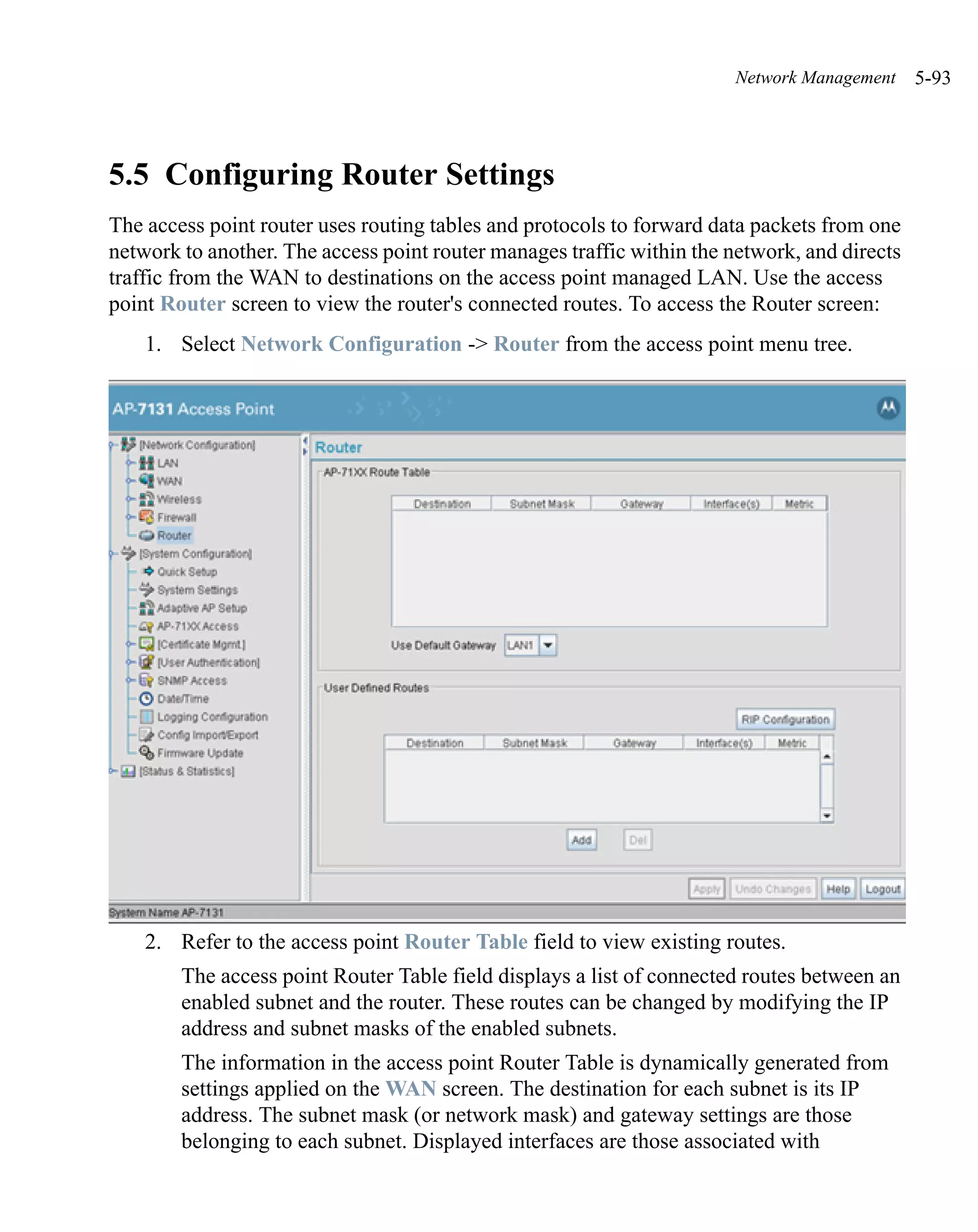 Network Management     5-93




5.5 Configuring Router Settings
The access point router uses routing tables and protocols to forward data packets from one
network to another. The access point router manages traffic within the network, and directs
traffic from the WAN to destinations on the access point managed LAN. Use the access
point Router screen to view the router's connected routes. To access the Router screen:
    1. Select Network Configuration -> Router from the access point menu tree.




    2. Refer to the access point Router Table field to view existing routes.
        The access point Router Table field displays a list of connected routes between an
        enabled subnet and the router. These routes can be changed by modifying the IP
        address and subnet masks of the enabled subnets.
        The information in the access point Router Table is dynamically generated from
        settings applied on the WAN screen. The destination for each subnet is its IP
        address. The subnet mask (or network mask) and gateway settings are those
        belonging to each subnet. Displayed interfaces are those associated with
 
