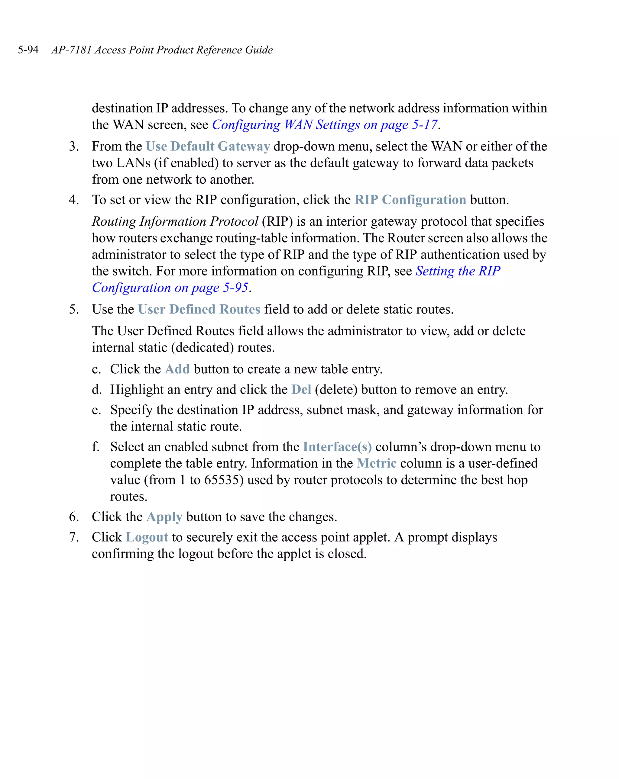 5-94   AP-7181 Access Point Product Reference Guide




               destination IP addresses. To change any of the network address information within
               the WAN screen, see Configuring WAN Settings on page 5-17.
          3. From the Use Default Gateway drop-down menu, select the WAN or either of the
             two LANs (if enabled) to server as the default gateway to forward data packets
             from one network to another.
          4. To set or view the RIP configuration, click the RIP Configuration button.
               Routing Information Protocol (RIP) is an interior gateway protocol that specifies
               how routers exchange routing-table information. The Router screen also allows the
               administrator to select the type of RIP and the type of RIP authentication used by
               the switch. For more information on configuring RIP, see Setting the RIP
               Configuration on page 5-95.
          5. Use the User Defined Routes field to add or delete static routes.
               The User Defined Routes field allows the administrator to view, add or delete
               internal static (dedicated) routes.
             c. Click the Add button to create a new table entry.
             d. Highlight an entry and click the Del (delete) button to remove an entry.
             e. Specify the destination IP address, subnet mask, and gateway information for
                the internal static route.
             f. Select an enabled subnet from the Interface(s) column’s drop-down menu to
                complete the table entry. Information in the Metric column is a user-defined
                value (from 1 to 65535) used by router protocols to determine the best hop
                routes.
          6. Click the Apply button to save the changes.
          7. Click Logout to securely exit the access point applet. A prompt displays
             confirming the logout before the applet is closed.
 