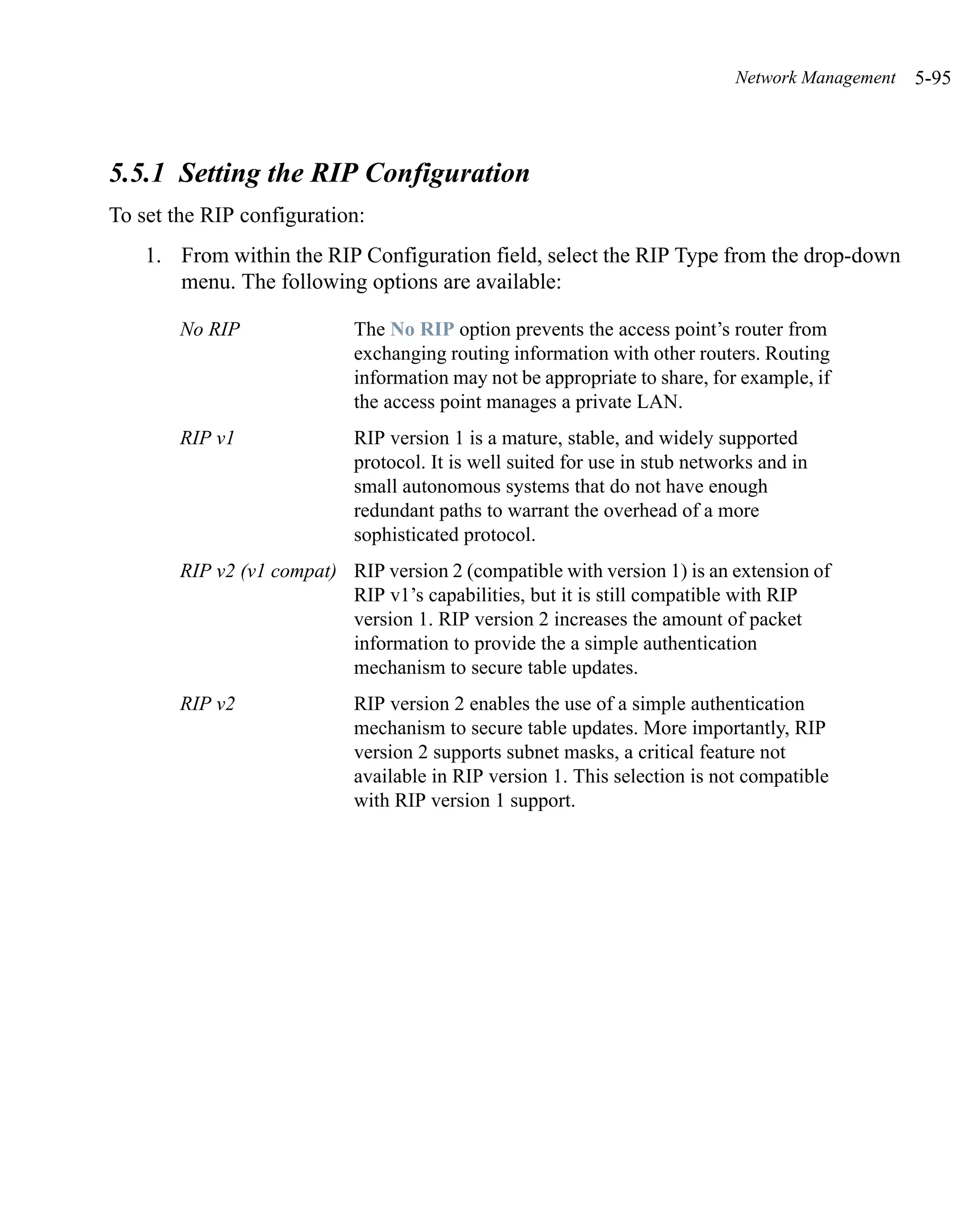 Network Management   5-95



5.5.1 Setting the RIP Configuration
To set the RIP configuration:
    1. From within the RIP Configuration field, select the RIP Type from the drop-down
       menu. The following options are available:

        No RIP               The No RIP option prevents the access point’s router from
                             exchanging routing information with other routers. Routing
                             information may not be appropriate to share, for example, if
                             the access point manages a private LAN.
        RIP v1               RIP version 1 is a mature, stable, and widely supported
                             protocol. It is well suited for use in stub networks and in
                             small autonomous systems that do not have enough
                             redundant paths to warrant the overhead of a more
                             sophisticated protocol.
        RIP v2 (v1 compat) RIP version 2 (compatible with version 1) is an extension of
                           RIP v1’s capabilities, but it is still compatible with RIP
                           version 1. RIP version 2 increases the amount of packet
                           information to provide the a simple authentication
                           mechanism to secure table updates.
        RIP v2               RIP version 2 enables the use of a simple authentication
                             mechanism to secure table updates. More importantly, RIP
                             version 2 supports subnet masks, a critical feature not
                             available in RIP version 1. This selection is not compatible
                             with RIP version 1 support.
 
