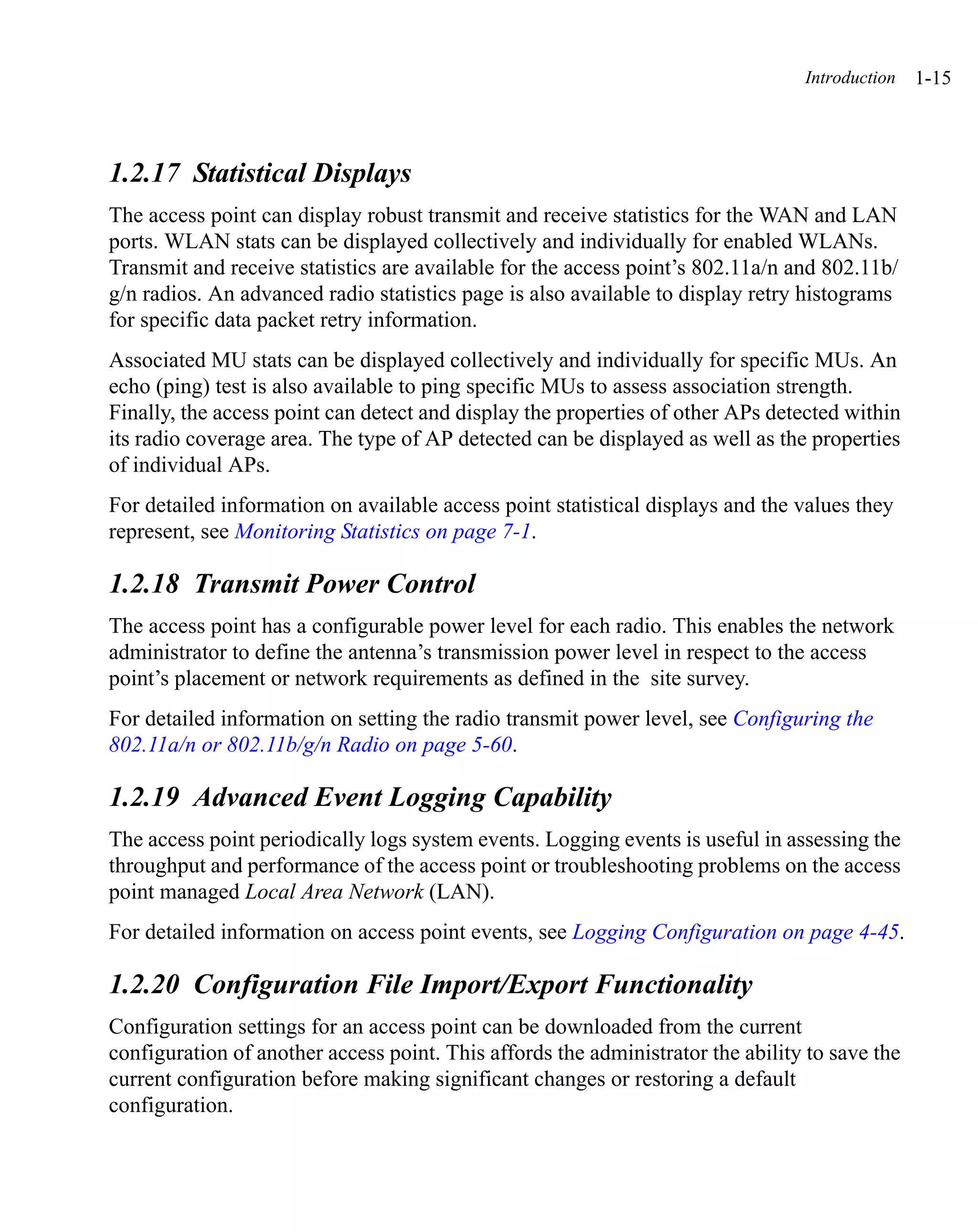 Introduction   1-15



1.2.17 Statistical Displays
The access point can display robust transmit and receive statistics for the WAN and LAN
ports. WLAN stats can be displayed collectively and individually for enabled WLANs.
Transmit and receive statistics are available for the access point’s 802.11a/n and 802.11b/
g/n radios. An advanced radio statistics page is also available to display retry histograms
for specific data packet retry information.
Associated MU stats can be displayed collectively and individually for specific MUs. An
echo (ping) test is also available to ping specific MUs to assess association strength.
Finally, the access point can detect and display the properties of other APs detected within
its radio coverage area. The type of AP detected can be displayed as well as the properties
of individual APs.
For detailed information on available access point statistical displays and the values they
represent, see Monitoring Statistics on page 7-1.

1.2.18 Transmit Power Control
The access point has a configurable power level for each radio. This enables the network
administrator to define the antenna’s transmission power level in respect to the access
point’s placement or network requirements as defined in the site survey.
For detailed information on setting the radio transmit power level, see Configuring the
802.11a/n or 802.11b/g/n Radio on page 5-60.

1.2.19 Advanced Event Logging Capability
The access point periodically logs system events. Logging events is useful in assessing the
throughput and performance of the access point or troubleshooting problems on the access
point managed Local Area Network (LAN).
For detailed information on access point events, see Logging Configuration on page 4-45.

1.2.20 Configuration File Import/Export Functionality
Configuration settings for an access point can be downloaded from the current
configuration of another access point. This affords the administrator the ability to save the
current configuration before making significant changes or restoring a default
configuration.
 