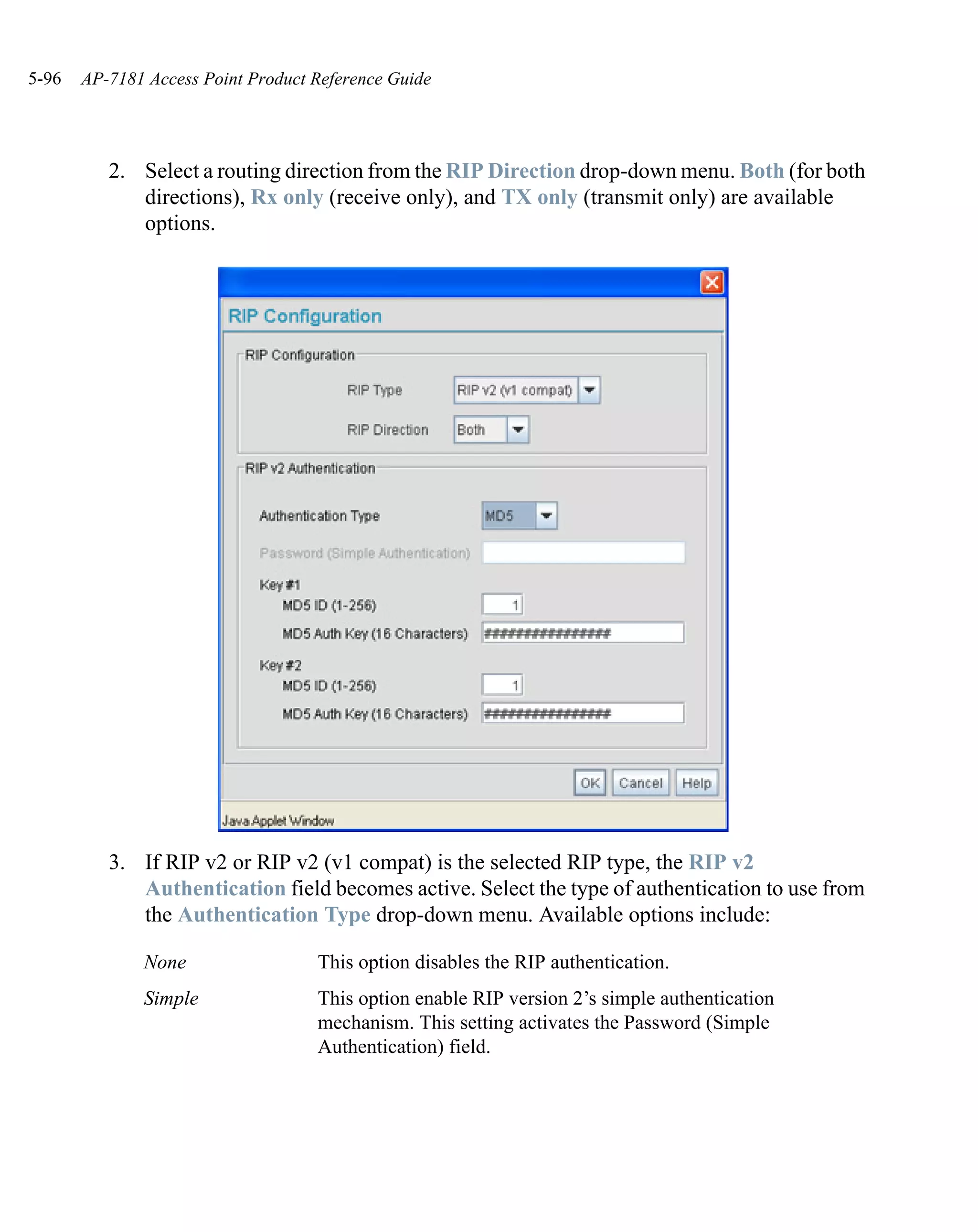 5-96   AP-7181 Access Point Product Reference Guide




          2. Select a routing direction from the RIP Direction drop-down menu. Both (for both
             directions), Rx only (receive only), and TX only (transmit only) are available
             options.




          3. If RIP v2 or RIP v2 (v1 compat) is the selected RIP type, the RIP v2
             Authentication field becomes active. Select the type of authentication to use from
             the Authentication Type drop-down menu. Available options include:

              None                  This option disables the RIP authentication.
              Simple                This option enable RIP version 2’s simple authentication
                                    mechanism. This setting activates the Password (Simple
                                    Authentication) field.
 