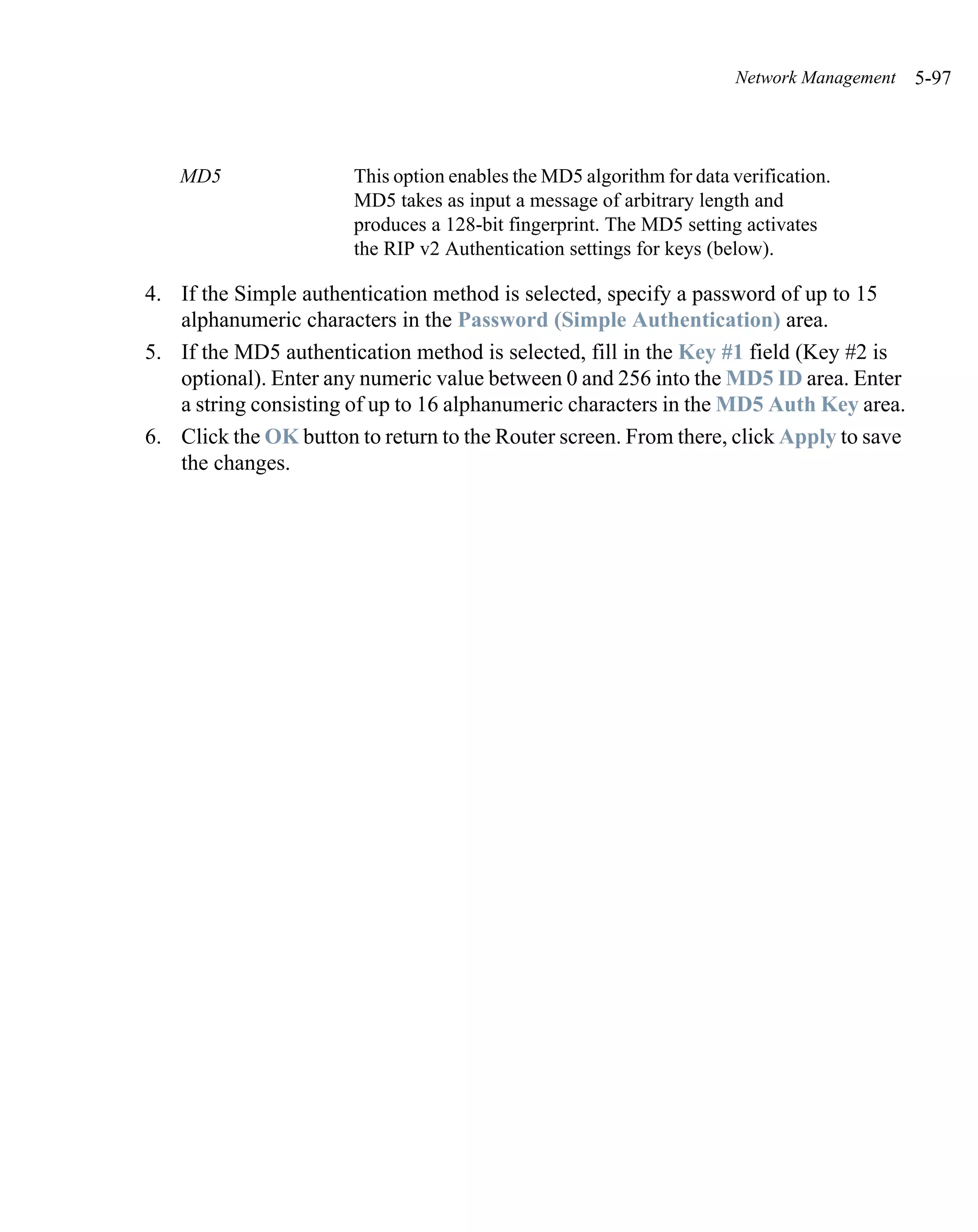 Network Management   5-97



   MD5                 This option enables the MD5 algorithm for data verification.
                       MD5 takes as input a message of arbitrary length and
                       produces a 128-bit fingerprint. The MD5 setting activates
                       the RIP v2 Authentication settings for keys (below).

4. If the Simple authentication method is selected, specify a password of up to 15
   alphanumeric characters in the Password (Simple Authentication) area.
5. If the MD5 authentication method is selected, fill in the Key #1 field (Key #2 is
   optional). Enter any numeric value between 0 and 256 into the MD5 ID area. Enter
   a string consisting of up to 16 alphanumeric characters in the MD5 Auth Key area.
6. Click the OK button to return to the Router screen. From there, click Apply to save
   the changes.
 
