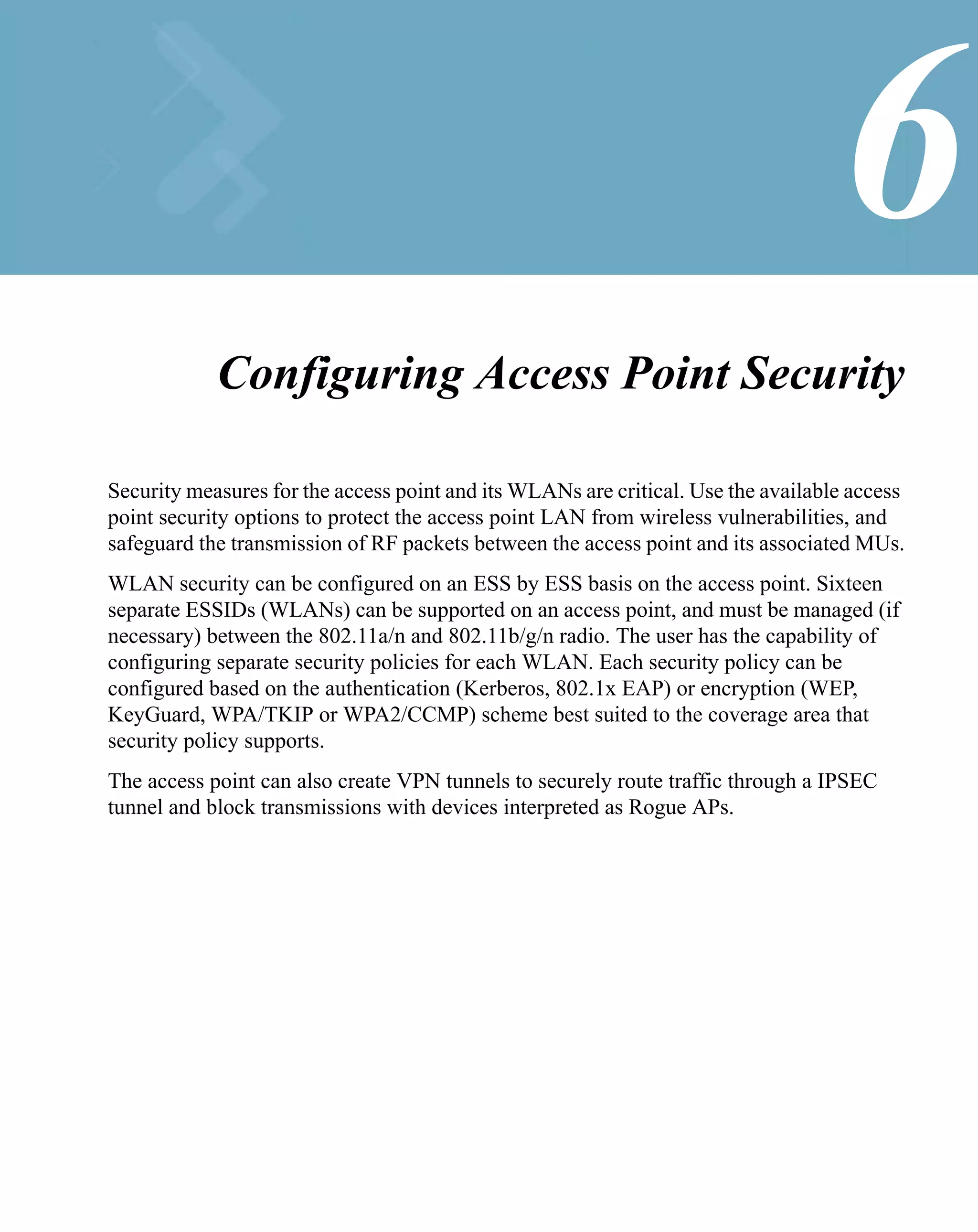 6
            Configuring Access Point Security

Security measures for the access point and its WLANs are critical. Use the available access
point security options to protect the access point LAN from wireless vulnerabilities, and
safeguard the transmission of RF packets between the access point and its associated MUs.
WLAN security can be configured on an ESS by ESS basis on the access point. Sixteen
separate ESSIDs (WLANs) can be supported on an access point, and must be managed (if
necessary) between the 802.11a/n and 802.11b/g/n radio. The user has the capability of
configuring separate security policies for each WLAN. Each security policy can be
configured based on the authentication (Kerberos, 802.1x EAP) or encryption (WEP,
KeyGuard, WPA/TKIP or WPA2/CCMP) scheme best suited to the coverage area that
security policy supports.
The access point can also create VPN tunnels to securely route traffic through a IPSEC
tunnel and block transmissions with devices interpreted as Rogue APs.
 