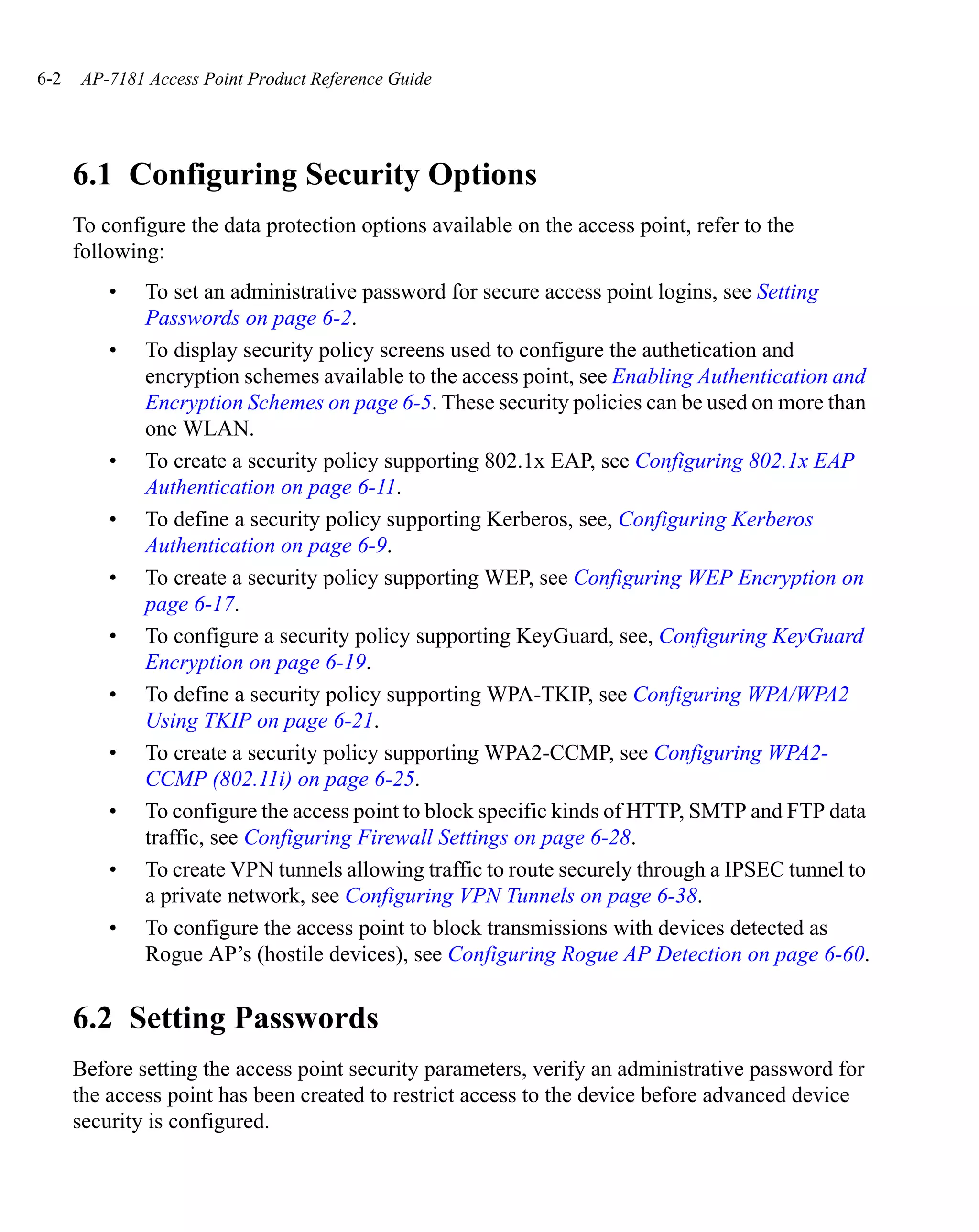 6-2   AP-7181 Access Point Product Reference Guide




      6.1 Configuring Security Options
      To configure the data protection options available on the access point, refer to the
      following:
          •   To set an administrative password for secure access point logins, see Setting
              Passwords on page 6-2.
          •   To display security policy screens used to configure the authetication and
              encryption schemes available to the access point, see Enabling Authentication and
              Encryption Schemes on page 6-5. These security policies can be used on more than
              one WLAN.
          •   To create a security policy supporting 802.1x EAP, see Configuring 802.1x EAP
              Authentication on page 6-11.
          •   To define a security policy supporting Kerberos, see, Configuring Kerberos
              Authentication on page 6-9.
          •   To create a security policy supporting WEP, see Configuring WEP Encryption on
              page 6-17.
          •   To configure a security policy supporting KeyGuard, see, Configuring KeyGuard
              Encryption on page 6-19.
          •   To define a security policy supporting WPA-TKIP, see Configuring WPA/WPA2
              Using TKIP on page 6-21.
          •   To create a security policy supporting WPA2-CCMP, see Configuring WPA2-
              CCMP (802.11i) on page 6-25.
          •   To configure the access point to block specific kinds of HTTP, SMTP and FTP data
              traffic, see Configuring Firewall Settings on page 6-28.
          •   To create VPN tunnels allowing traffic to route securely through a IPSEC tunnel to
              a private network, see Configuring VPN Tunnels on page 6-38.
          •   To configure the access point to block transmissions with devices detected as
              Rogue AP’s (hostile devices), see Configuring Rogue AP Detection on page 6-60.


      6.2 Setting Passwords
      Before setting the access point security parameters, verify an administrative password for
      the access point has been created to restrict access to the device before advanced device
      security is configured.
 