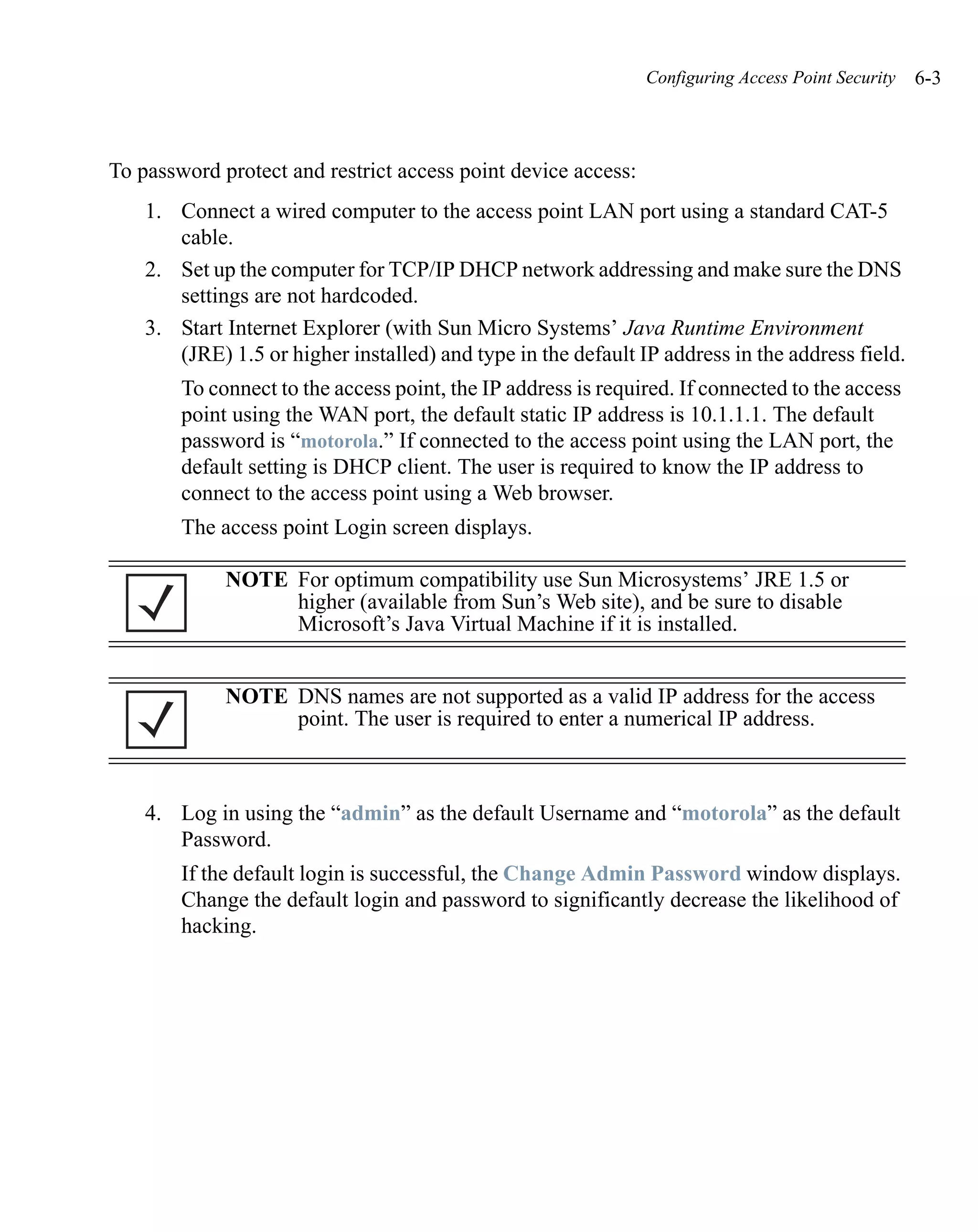 Configuring Access Point Security   6-3



To password protect and restrict access point device access:
    1. Connect a wired computer to the access point LAN port using a standard CAT-5
       cable.
    2. Set up the computer for TCP/IP DHCP network addressing and make sure the DNS
       settings are not hardcoded.
    3. Start Internet Explorer (with Sun Micro Systems’ Java Runtime Environment
       (JRE) 1.5 or higher installed) and type in the default IP address in the address field.
        To connect to the access point, the IP address is required. If connected to the access
        point using the WAN port, the default static IP address is 10.1.1.1. The default
        password is “motorola.” If connected to the access point using the LAN port, the
        default setting is DHCP client. The user is required to know the IP address to
        connect to the access point using a Web browser.
        The access point Login screen displays.

             NOTE For optimum compatibility use Sun Microsystems’ JRE 1.5 or
                  higher (available from Sun’s Web site), and be sure to disable
                  Microsoft’s Java Virtual Machine if it is installed.


             NOTE DNS names are not supported as a valid IP address for the access
                  point. The user is required to enter a numerical IP address.



    4. Log in using the “admin” as the default Username and “motorola” as the default
       Password.
        If the default login is successful, the Change Admin Password window displays.
        Change the default login and password to significantly decrease the likelihood of
        hacking.
 