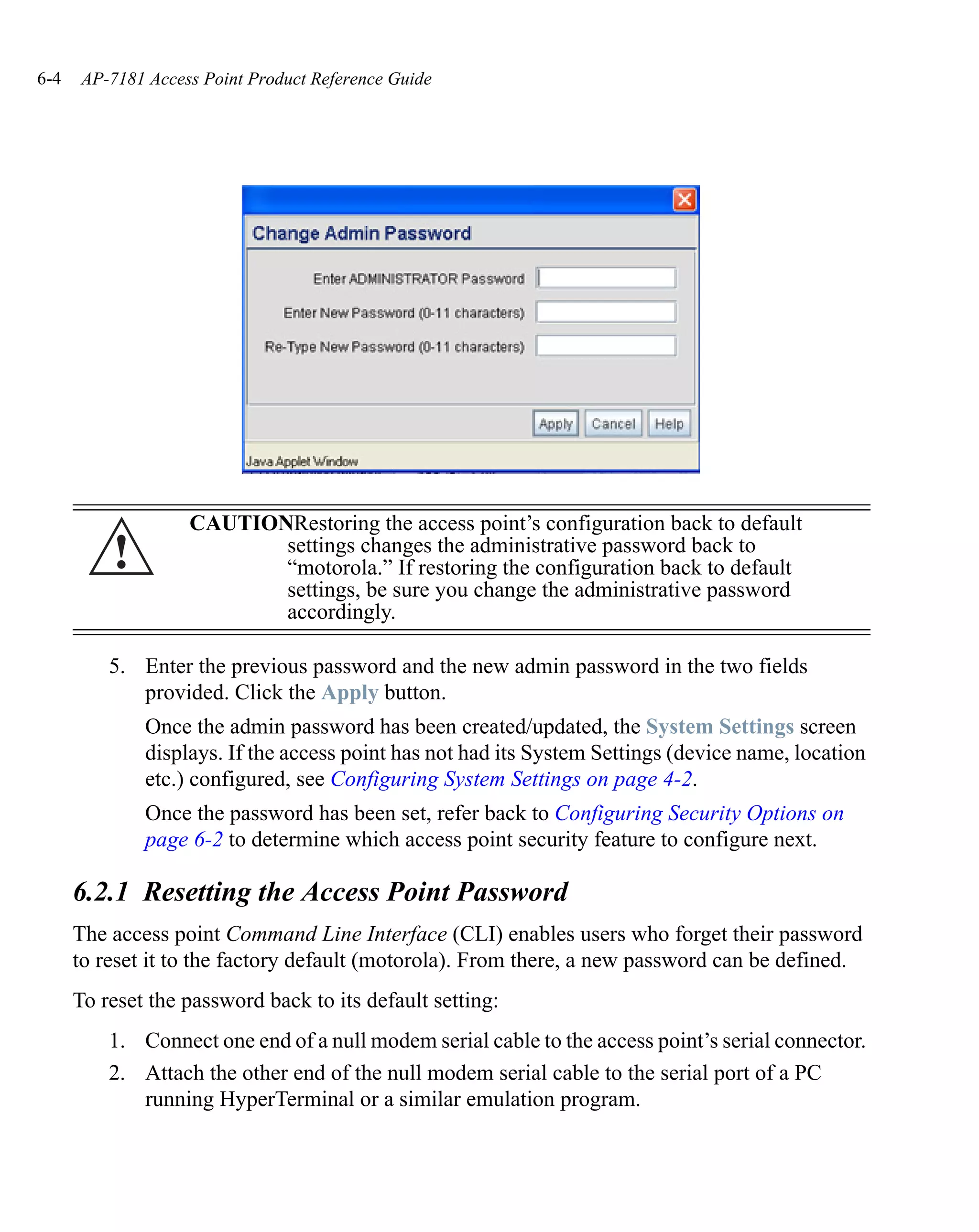 6-4    AP-7181 Access Point Product Reference Guide




                    CAUTIONRestoring the access point’s configuration back to default
          !                settings changes the administrative password back to
                           “motorola.” If restoring the configuration back to default
                           settings, be sure you change the administrative password
                           accordingly.

          5. Enter the previous password and the new admin password in the two fields
             provided. Click the Apply button.
               Once the admin password has been created/updated, the System Settings screen
               displays. If the access point has not had its System Settings (device name, location
               etc.) configured, see Configuring System Settings on page 4-2.
               Once the password has been set, refer back to Configuring Security Options on
               page 6-2 to determine which access point security feature to configure next.

      6.2.1 Resetting the Access Point Password
      The access point Command Line Interface (CLI) enables users who forget their password
      to reset it to the factory default (motorola). From there, a new password can be defined.
      To reset the password back to its default setting:
          1. Connect one end of a null modem serial cable to the access point’s serial connector.
          2. Attach the other end of the null modem serial cable to the serial port of a PC
             running HyperTerminal or a similar emulation program.
 