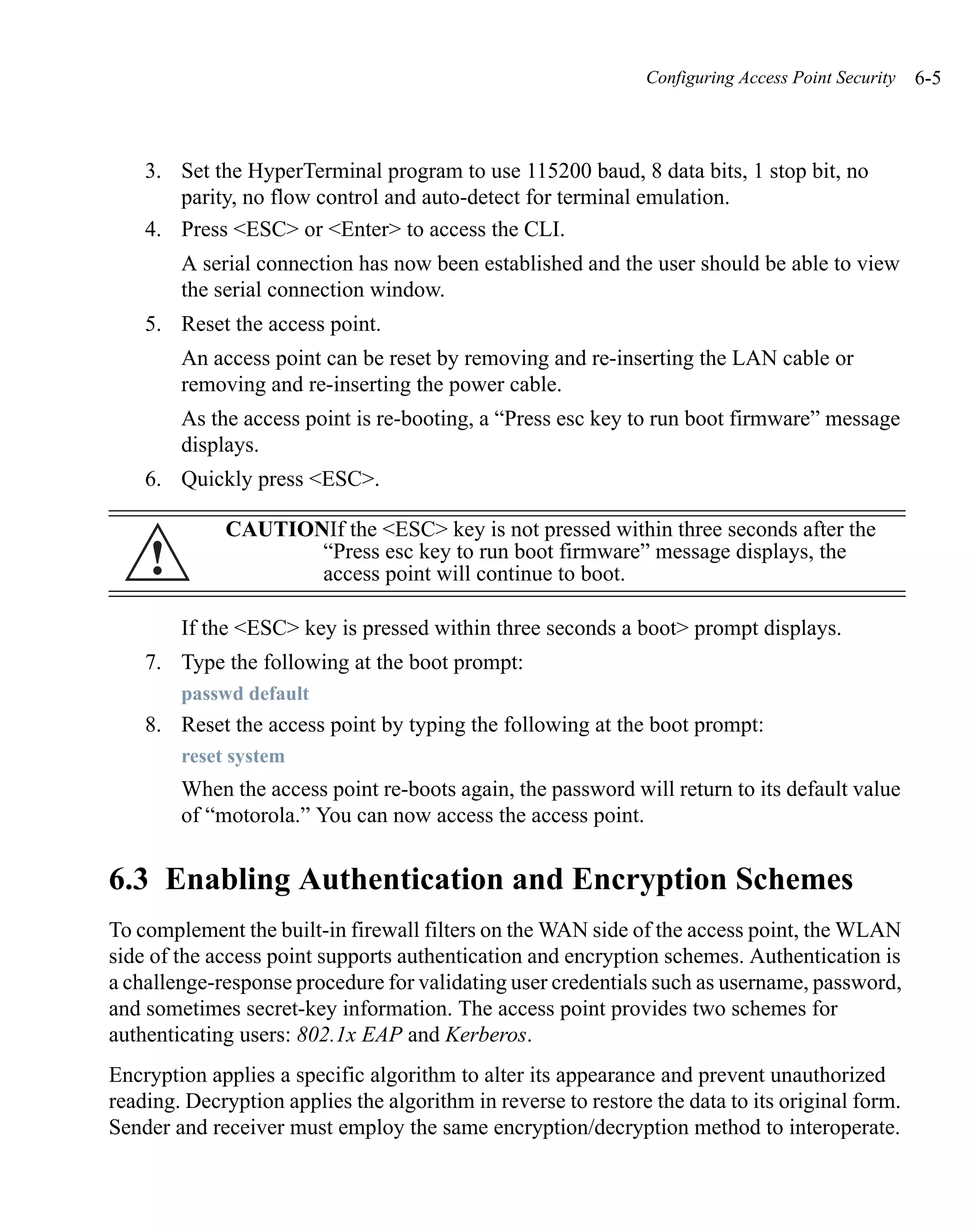 Configuring Access Point Security   6-5



    3. Set the HyperTerminal program to use 115200 baud, 8 data bits, 1 stop bit, no
       parity, no flow control and auto-detect for terminal emulation.
    4. Press <ESC> or <Enter> to access the CLI.
        A serial connection has now been established and the user should be able to view
        the serial connection window.
    5. Reset the access point.
        An access point can be reset by removing and re-inserting the LAN cable or
        removing and re-inserting the power cable.
        As the access point is re-booting, a “Press esc key to run boot firmware” message
        displays.
    6. Quickly press <ESC>.

             CAUTIONIf the <ESC> key is not pressed within three seconds after the
    !               “Press esc key to run boot firmware” message displays, the
                    access point will continue to boot.

        If the <ESC> key is pressed within three seconds a boot> prompt displays.
    7. Type the following at the boot prompt:
        passwd default
    8. Reset the access point by typing the following at the boot prompt:
        reset system
        When the access point re-boots again, the password will return to its default value
        of “motorola.” You can now access the access point.


6.3 Enabling Authentication and Encryption Schemes
To complement the built-in firewall filters on the WAN side of the access point, the WLAN
side of the access point supports authentication and encryption schemes. Authentication is
a challenge-response procedure for validating user credentials such as username, password,
and sometimes secret-key information. The access point provides two schemes for
authenticating users: 802.1x EAP and Kerberos.
Encryption applies a specific algorithm to alter its appearance and prevent unauthorized
reading. Decryption applies the algorithm in reverse to restore the data to its original form.
Sender and receiver must employ the same encryption/decryption method to interoperate.
 