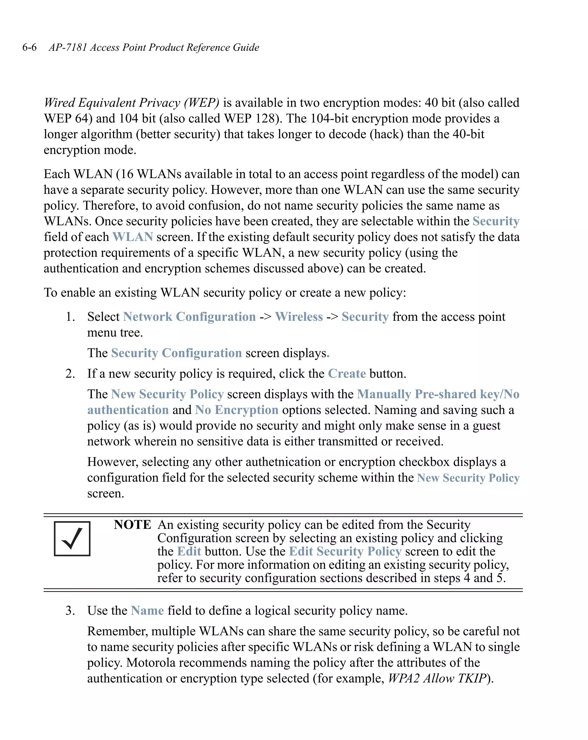 6-6   AP-7181 Access Point Product Reference Guide




      Wired Equivalent Privacy (WEP) is available in two encryption modes: 40 bit (also called
      WEP 64) and 104 bit (also called WEP 128). The 104-bit encryption mode provides a
      longer algorithm (better security) that takes longer to decode (hack) than the 40-bit
      encryption mode.
      Each WLAN (16 WLANs available in total to an access point regardless of the model) can
      have a separate security policy. However, more than one WLAN can use the same security
      policy. Therefore, to avoid confusion, do not name security policies the same name as
      WLANs. Once security policies have been created, they are selectable within the Security
      field of each WLAN screen. If the existing default security policy does not satisfy the data
      protection requirements of a specific WLAN, a new security policy (using the
      authentication and encryption schemes discussed above) can be created.
      To enable an existing WLAN security policy or create a new policy:
          1. Select Network Configuration -> Wireless -> Security from the access point
             menu tree.
              The Security Configuration screen displays.
          2. If a new security policy is required, click the Create button.
              The New Security Policy screen displays with the Manually Pre-shared key/No
              authentication and No Encryption options selected. Naming and saving such a
              policy (as is) would provide no security and might only make sense in a guest
              network wherein no sensitive data is either transmitted or received.
              However, selecting any other authetnication or encryption checkbox displays a
              configuration field for the selected security scheme within the New Security Policy
              screen.

                   NOTE An existing security policy can be edited from the Security
                        Configuration screen by selecting an existing policy and clicking
                        the Edit button. Use the Edit Security Policy screen to edit the
                        policy. For more information on editing an existing security policy,
                        refer to security configuration sections described in steps 4 and 5.

          3. Use the Name field to define a logical security policy name.
              Remember, multiple WLANs can share the same security policy, so be careful not
              to name security policies after specific WLANs or risk defining a WLAN to single
              policy. Motorola recommends naming the policy after the attributes of the
              authentication or encryption type selected (for example, WPA2 Allow TKIP).
 