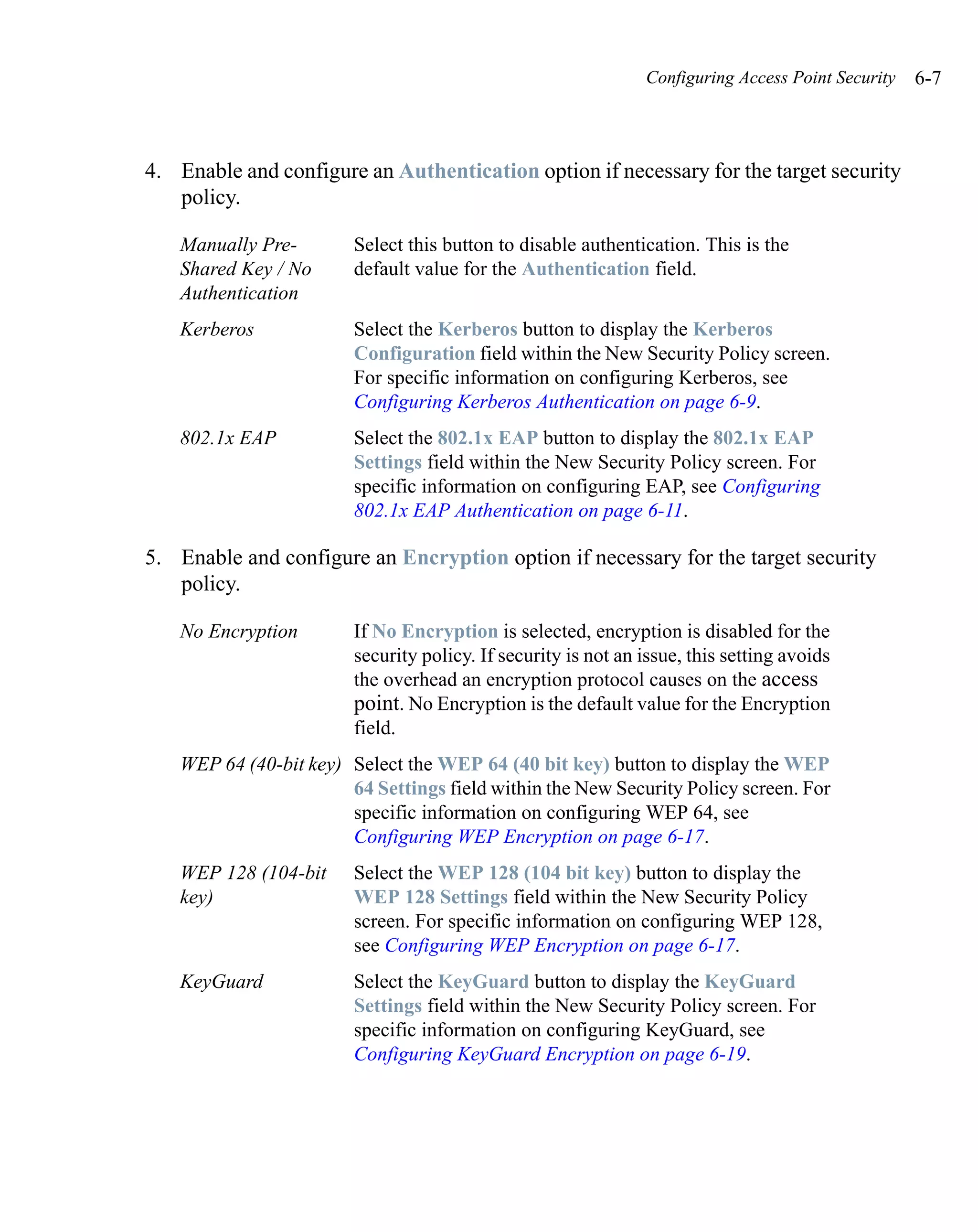Configuring Access Point Security   6-7



4. Enable and configure an Authentication option if necessary for the target security
   policy.

   Manually Pre-        Select this button to disable authentication. This is the
   Shared Key / No      default value for the Authentication field.
   Authentication
   Kerberos             Select the Kerberos button to display the Kerberos
                        Configuration field within the New Security Policy screen.
                        For specific information on configuring Kerberos, see
                        Configuring Kerberos Authentication on page 6-9.
   802.1x EAP           Select the 802.1x EAP button to display the 802.1x EAP
                        Settings field within the New Security Policy screen. For
                        specific information on configuring EAP, see Configuring
                        802.1x EAP Authentication on page 6-11.

5. Enable and configure an Encryption option if necessary for the target security
   policy.

   No Encryption        If No Encryption is selected, encryption is disabled for the
                        security policy. If security is not an issue, this setting avoids
                        the overhead an encryption protocol causes on the access
                        point. No Encryption is the default value for the Encryption
                        field.
   WEP 64 (40-bit key) Select the WEP 64 (40 bit key) button to display the WEP
                       64 Settings field within the New Security Policy screen. For
                       specific information on configuring WEP 64, see
                       Configuring WEP Encryption on page 6-17.
   WEP 128 (104-bit     Select the WEP 128 (104 bit key) button to display the
   key)                 WEP 128 Settings field within the New Security Policy
                        screen. For specific information on configuring WEP 128,
                        see Configuring WEP Encryption on page 6-17.
   KeyGuard             Select the KeyGuard button to display the KeyGuard
                        Settings field within the New Security Policy screen. For
                        specific information on configuring KeyGuard, see
                        Configuring KeyGuard Encryption on page 6-19.
 