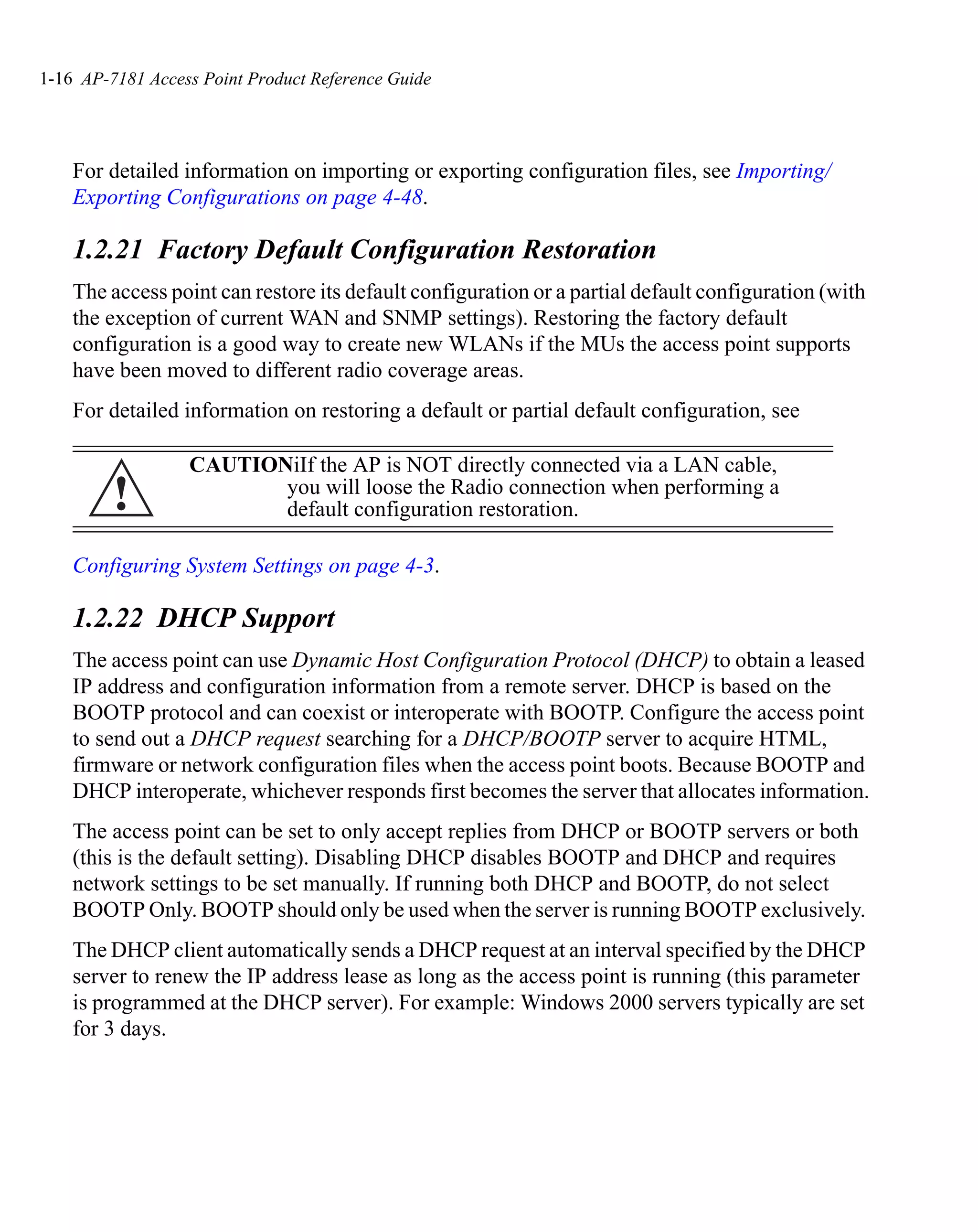 1-16 AP-7181 Access Point Product Reference Guide




    For detailed information on importing or exporting configuration files, see Importing/
    Exporting Configurations on page 4-48.

    1.2.21 Factory Default Configuration Restoration
    The access point can restore its default configuration or a partial default configuration (with
    the exception of current WAN and SNMP settings). Restoring the factory default
    configuration is a good way to create new WLANs if the MUs the access point supports
    have been moved to different radio coverage areas.
    For detailed information on restoring a default or partial default configuration, see

                  CAUTIONiIf the AP is NOT directly connected via a LAN cable,
         !               you will loose the Radio connection when performing a
                         default configuration restoration.

    Configuring System Settings on page 4-3.

    1.2.22 DHCP Support
    The access point can use Dynamic Host Configuration Protocol (DHCP) to obtain a leased
    IP address and configuration information from a remote server. DHCP is based on the
    BOOTP protocol and can coexist or interoperate with BOOTP. Configure the access point
    to send out a DHCP request searching for a DHCP/BOOTP server to acquire HTML,
    firmware or network configuration files when the access point boots. Because BOOTP and
    DHCP interoperate, whichever responds first becomes the server that allocates information.
    The access point can be set to only accept replies from DHCP or BOOTP servers or both
    (this is the default setting). Disabling DHCP disables BOOTP and DHCP and requires
    network settings to be set manually. If running both DHCP and BOOTP, do not select
    BOOTP Only. BOOTP should only be used when the server is running BOOTP exclusively.
    The DHCP client automatically sends a DHCP request at an interval specified by the DHCP
    server to renew the IP address lease as long as the access point is running (this parameter
    is programmed at the DHCP server). For example: Windows 2000 servers typically are set
    for 3 days.
 