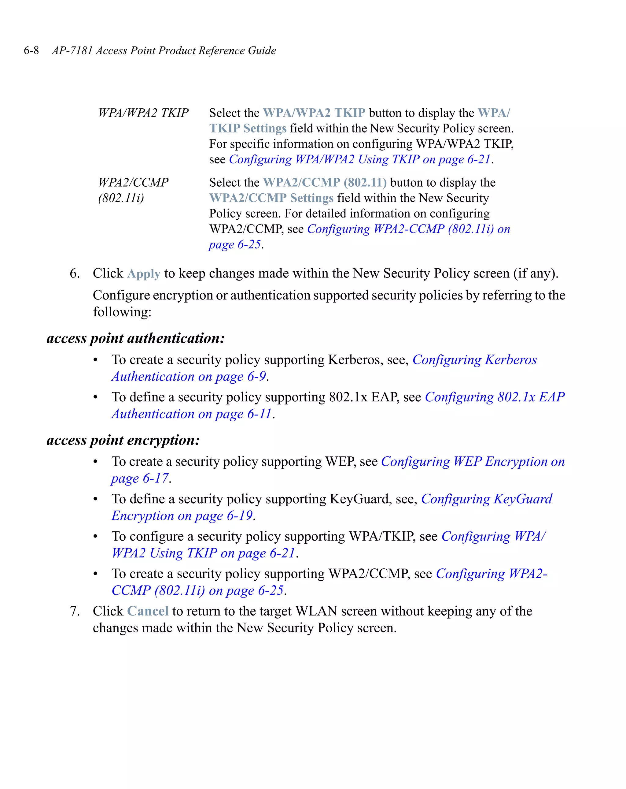 6-8   AP-7181 Access Point Product Reference Guide




               WPA/WPA2 TKIP        Select the WPA/WPA2 TKIP button to display the WPA/
                                    TKIP Settings field within the New Security Policy screen.
                                    For specific information on configuring WPA/WPA2 TKIP,
                                    see Configuring WPA/WPA2 Using TKIP on page 6-21.
               WPA2/CCMP            Select the WPA2/CCMP (802.11) button to display the
               (802.11i)            WPA2/CCMP Settings field within the New Security
                                    Policy screen. For detailed information on configuring
                                    WPA2/CCMP, see Configuring WPA2-CCMP (802.11i) on
                                    page 6-25.

         6. Click Apply to keep changes made within the New Security Policy screen (if any).
              Configure encryption or authentication supported security policies by referring to the
              following:
      access point authentication:
              • To create a security policy supporting Kerberos, see, Configuring Kerberos
                Authentication on page 6-9.
              • To define a security policy supporting 802.1x EAP, see Configuring 802.1x EAP
                Authentication on page 6-11.
      access point encryption:
            • To create a security policy supporting WEP, see Configuring WEP Encryption on
               page 6-17.
            • To define a security policy supporting KeyGuard, see, Configuring KeyGuard
               Encryption on page 6-19.
            • To configure a security policy supporting WPA/TKIP, see Configuring WPA/
               WPA2 Using TKIP on page 6-21.
            • To create a security policy supporting WPA2/CCMP, see Configuring WPA2-
               CCMP (802.11i) on page 6-25.
         7. Click Cancel to return to the target WLAN screen without keeping any of the
            changes made within the New Security Policy screen.
 