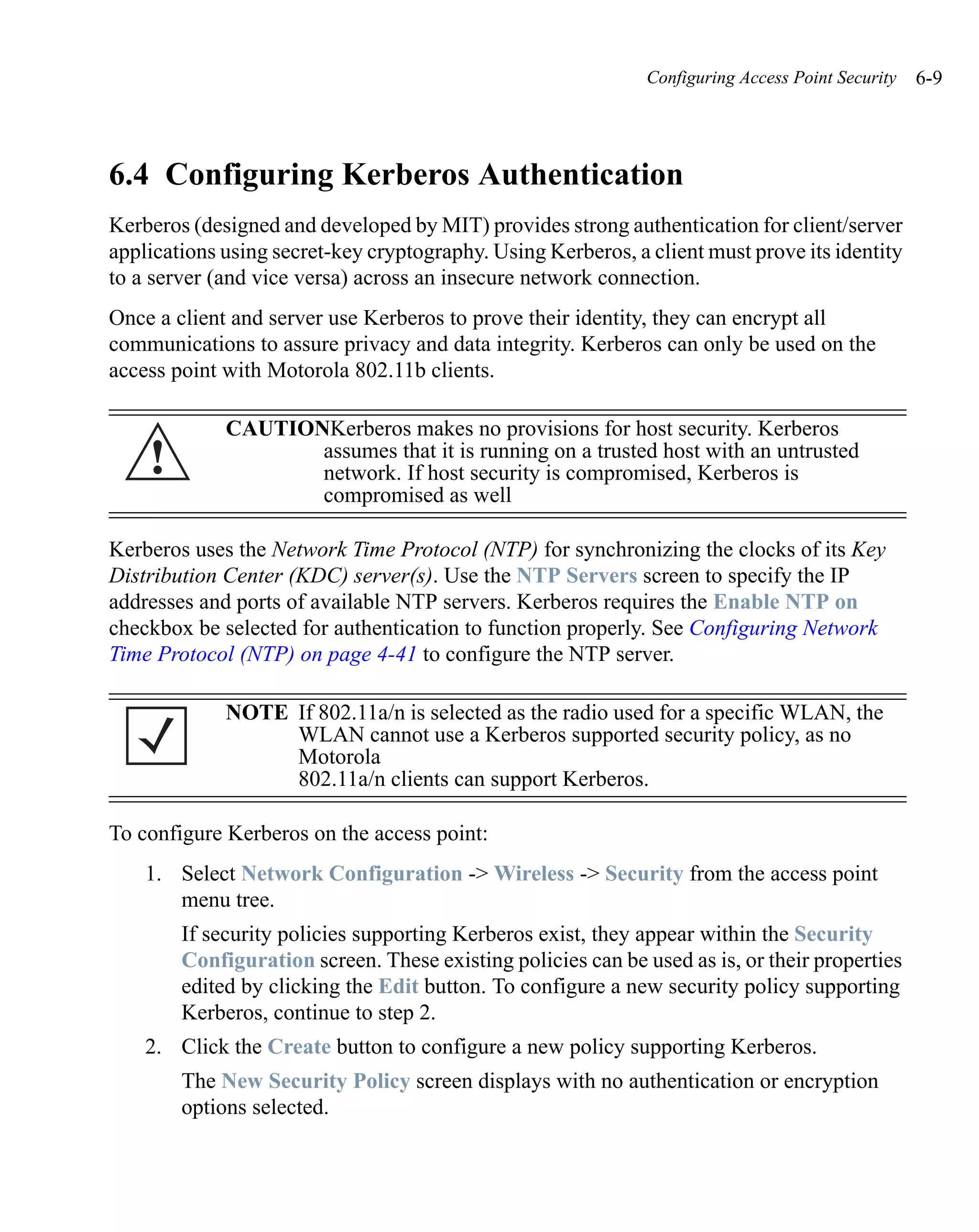 Configuring Access Point Security   6-9




6.4 Configuring Kerberos Authentication
Kerberos (designed and developed by MIT) provides strong authentication for client/server
applications using secret-key cryptography. Using Kerberos, a client must prove its identity
to a server (and vice versa) across an insecure network connection.
Once a client and server use Kerberos to prove their identity, they can encrypt all
communications to assure privacy and data integrity. Kerberos can only be used on the
access point with Motorola 802.11b clients.

             CAUTIONKerberos makes no provisions for host security. Kerberos
    !               assumes that it is running on a trusted host with an untrusted
                    network. If host security is compromised, Kerberos is
                    compromised as well

Kerberos uses the Network Time Protocol (NTP) for synchronizing the clocks of its Key
Distribution Center (KDC) server(s). Use the NTP Servers screen to specify the IP
addresses and ports of available NTP servers. Kerberos requires the Enable NTP on
checkbox be selected for authentication to function properly. See Configuring Network
Time Protocol (NTP) on page 4-41 to configure the NTP server.

             NOTE If 802.11a/n is selected as the radio used for a specific WLAN, the
                  WLAN cannot use a Kerberos supported security policy, as no
                  Motorola
                  802.11a/n clients can support Kerberos.

To configure Kerberos on the access point:
    1. Select Network Configuration -> Wireless -> Security from the access point
       menu tree.
        If security policies supporting Kerberos exist, they appear within the Security
        Configuration screen. These existing policies can be used as is, or their properties
        edited by clicking the Edit button. To configure a new security policy supporting
        Kerberos, continue to step 2.
    2. Click the Create button to configure a new policy supporting Kerberos.
        The New Security Policy screen displays with no authentication or encryption
        options selected.
 
