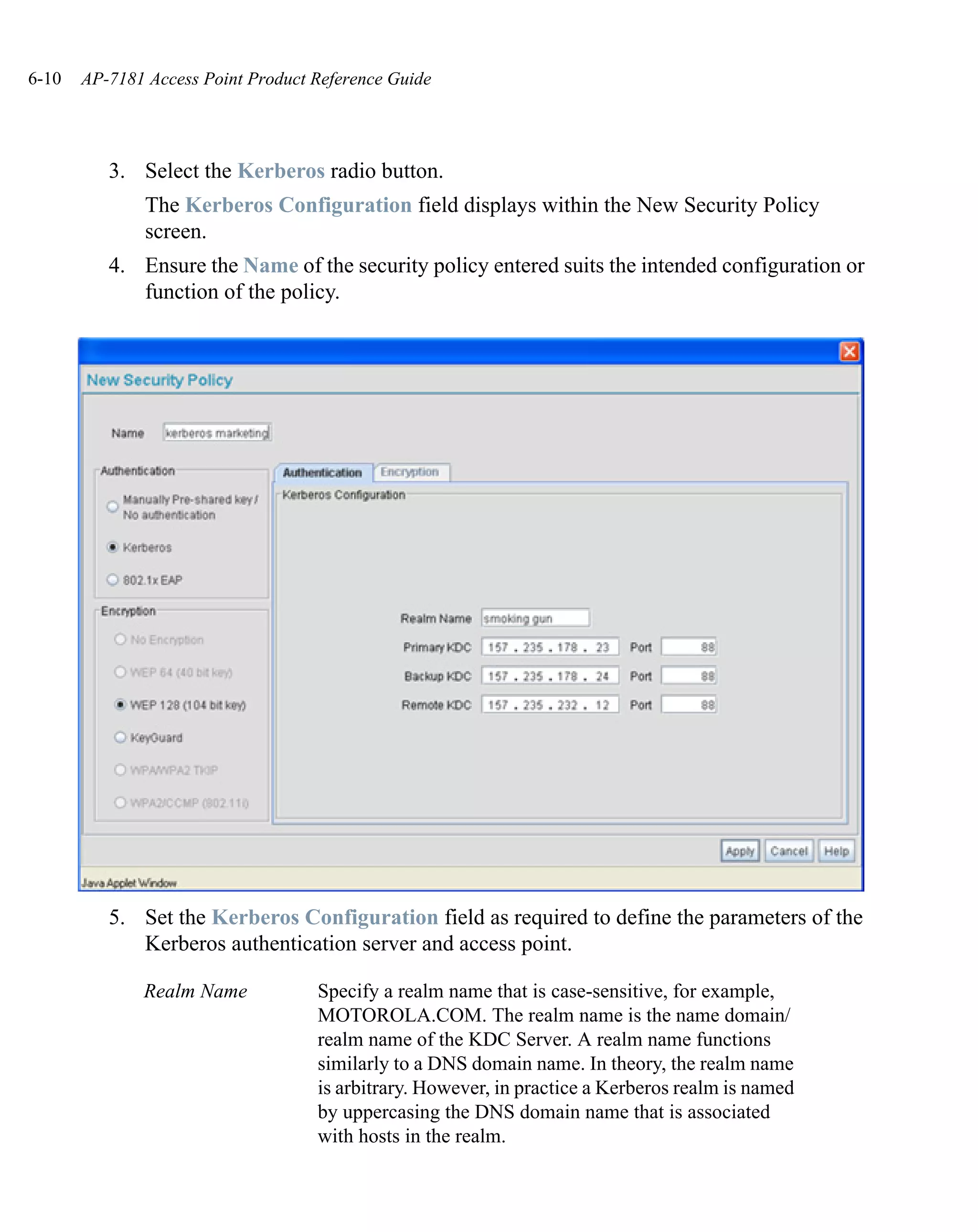 6-10   AP-7181 Access Point Product Reference Guide




          3. Select the Kerberos radio button.
               The Kerberos Configuration field displays within the New Security Policy
               screen.
          4. Ensure the Name of the security policy entered suits the intended configuration or
             function of the policy.




          5. Set the Kerberos Configuration field as required to define the parameters of the
             Kerberos authentication server and access point.

              Realm Name            Specify a realm name that is case-sensitive, for example,
                                    MOTOROLA.COM. The realm name is the name domain/
                                    realm name of the KDC Server. A realm name functions
                                    similarly to a DNS domain name. In theory, the realm name
                                    is arbitrary. However, in practice a Kerberos realm is named
                                    by uppercasing the DNS domain name that is associated
                                    with hosts in the realm.
 