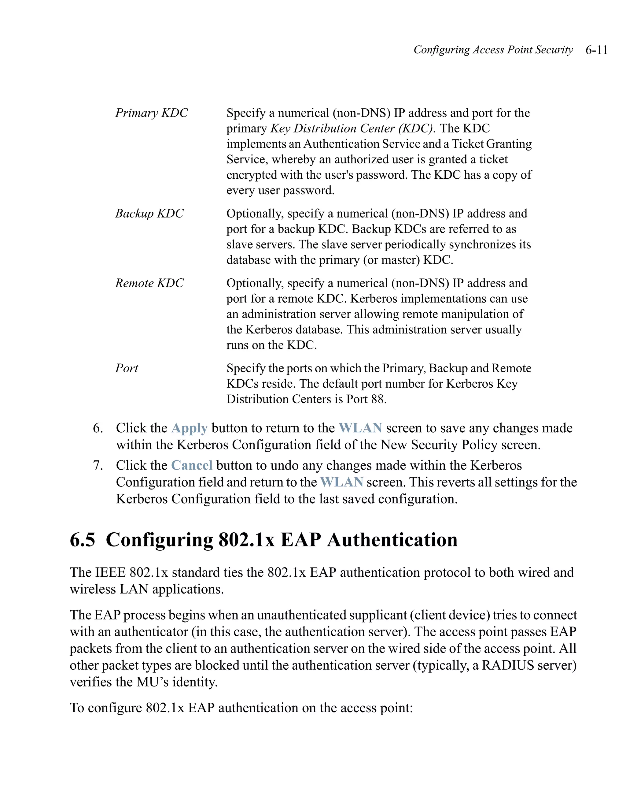 Configuring Access Point Security   6-11



        Primary KDC          Specify a numerical (non-DNS) IP address and port for the
                             primary Key Distribution Center (KDC). The KDC
                             implements an Authentication Service and a Ticket Granting
                             Service, whereby an authorized user is granted a ticket
                             encrypted with the user's password. The KDC has a copy of
                             every user password.
        Backup KDC           Optionally, specify a numerical (non-DNS) IP address and
                             port for a backup KDC. Backup KDCs are referred to as
                             slave servers. The slave server periodically synchronizes its
                             database with the primary (or master) KDC.
        Remote KDC           Optionally, specify a numerical (non-DNS) IP address and
                             port for a remote KDC. Kerberos implementations can use
                             an administration server allowing remote manipulation of
                             the Kerberos database. This administration server usually
                             runs on the KDC.
        Port                 Specify the ports on which the Primary, Backup and Remote
                             KDCs reside. The default port number for Kerberos Key
                             Distribution Centers is Port 88.

    6. Click the Apply button to return to the WLAN screen to save any changes made
       within the Kerberos Configuration field of the New Security Policy screen.
    7. Click the Cancel button to undo any changes made within the Kerberos
       Configuration field and return to the WLAN screen. This reverts all settings for the
       Kerberos Configuration field to the last saved configuration.


6.5 Configuring 802.1x EAP Authentication
The IEEE 802.1x standard ties the 802.1x EAP authentication protocol to both wired and
wireless LAN applications.
The EAP process begins when an unauthenticated supplicant (client device) tries to connect
with an authenticator (in this case, the authentication server). The access point passes EAP
packets from the client to an authentication server on the wired side of the access point. All
other packet types are blocked until the authentication server (typically, a RADIUS server)
verifies the MU’s identity.
To configure 802.1x EAP authentication on the access point:
 