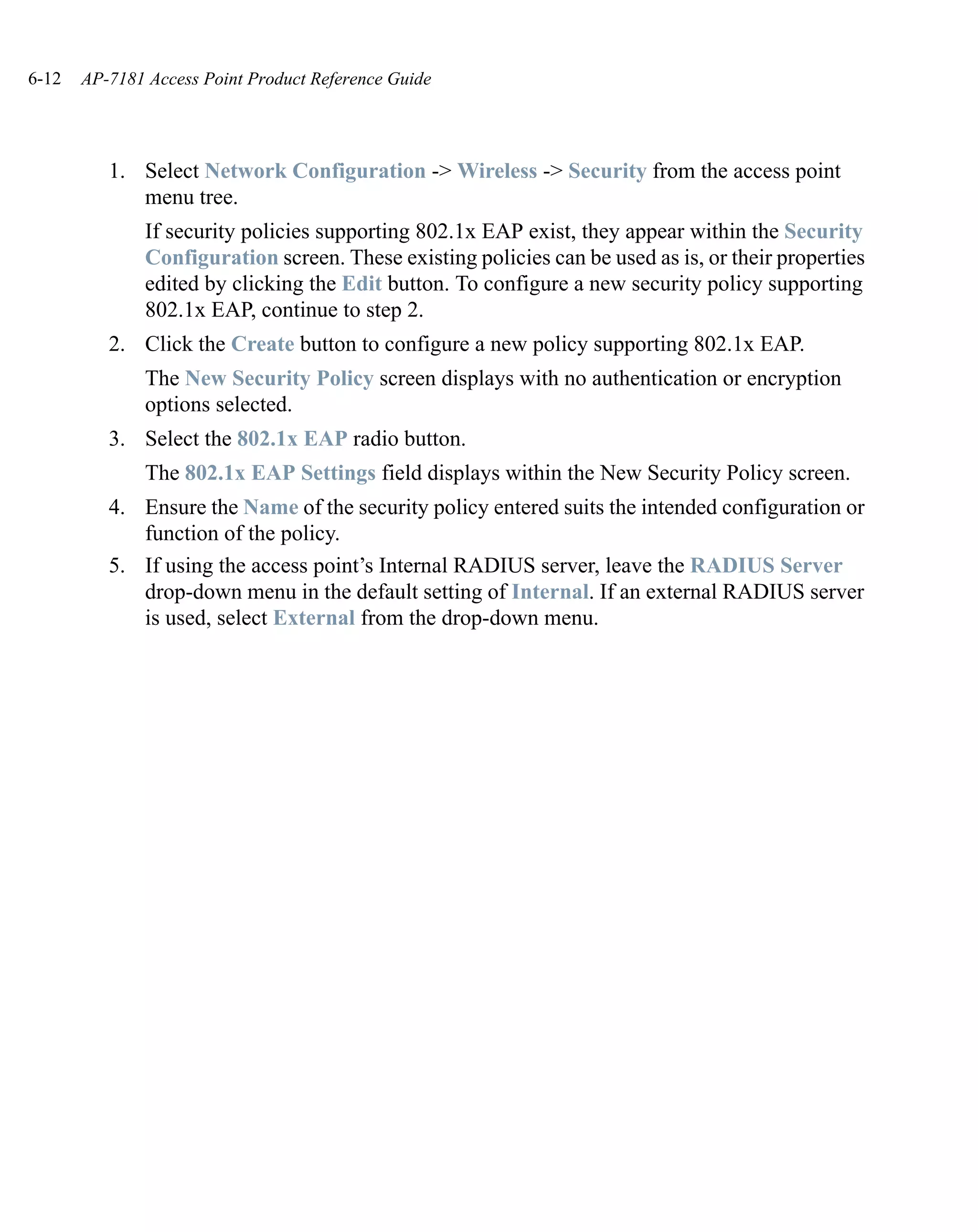 6-12   AP-7181 Access Point Product Reference Guide




          1. Select Network Configuration -> Wireless -> Security from the access point
             menu tree.
               If security policies supporting 802.1x EAP exist, they appear within the Security
               Configuration screen. These existing policies can be used as is, or their properties
               edited by clicking the Edit button. To configure a new security policy supporting
               802.1x EAP, continue to step 2.
          2. Click the Create button to configure a new policy supporting 802.1x EAP.
               The New Security Policy screen displays with no authentication or encryption
               options selected.
          3. Select the 802.1x EAP radio button.
               The 802.1x EAP Settings field displays within the New Security Policy screen.
          4. Ensure the Name of the security policy entered suits the intended configuration or
             function of the policy.
          5. If using the access point’s Internal RADIUS server, leave the RADIUS Server
             drop-down menu in the default setting of Internal. If an external RADIUS server
             is used, select External from the drop-down menu.
 