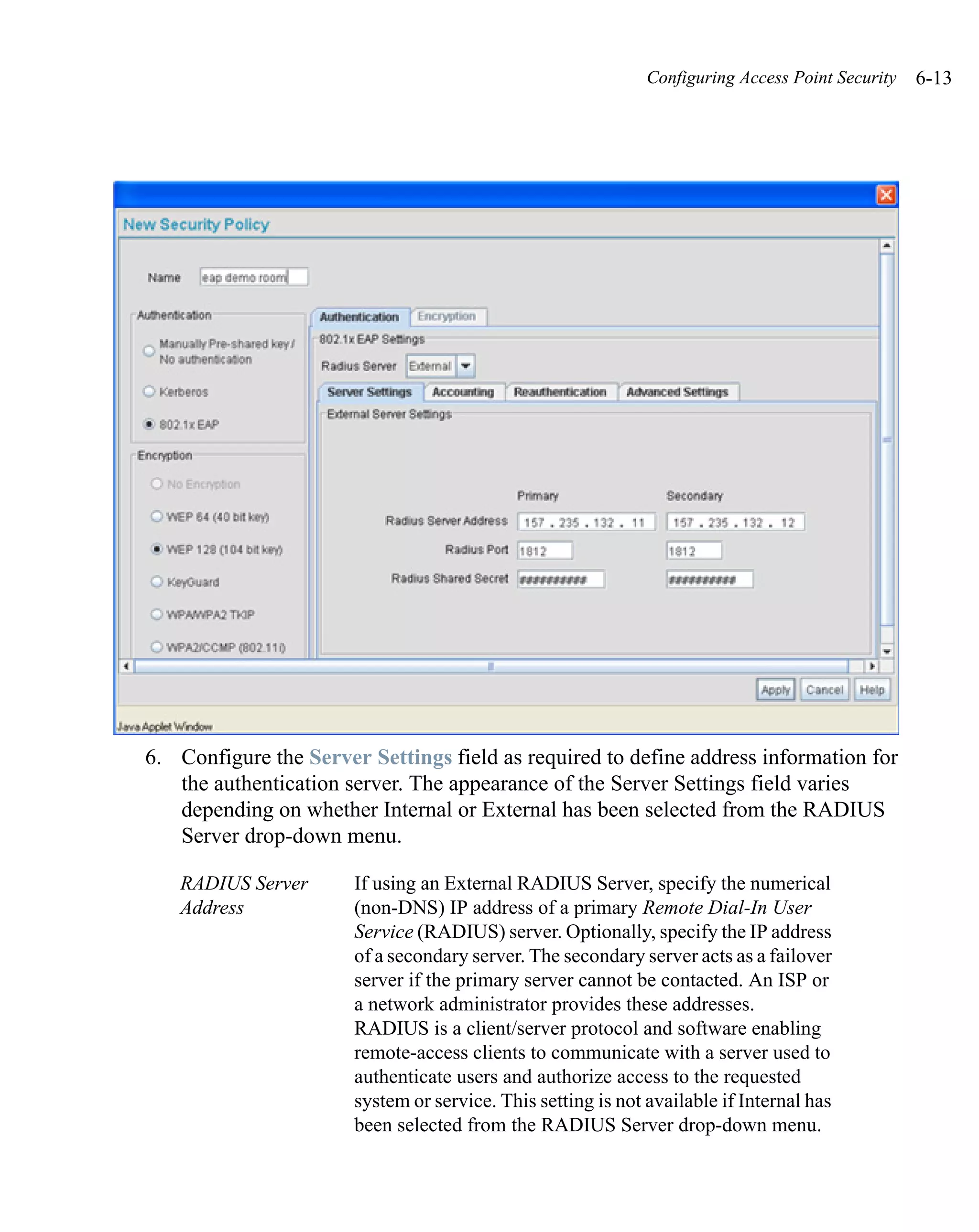 Configuring Access Point Security   6-13




6. Configure the Server Settings field as required to define address information for
   the authentication server. The appearance of the Server Settings field varies
   depending on whether Internal or External has been selected from the RADIUS
   Server drop-down menu.

   RADIUS Server       If using an External RADIUS Server, specify the numerical
   Address             (non-DNS) IP address of a primary Remote Dial-In User
                       Service (RADIUS) server. Optionally, specify the IP address
                       of a secondary server. The secondary server acts as a failover
                       server if the primary server cannot be contacted. An ISP or
                       a network administrator provides these addresses.
                       RADIUS is a client/server protocol and software enabling
                       remote-access clients to communicate with a server used to
                       authenticate users and authorize access to the requested
                       system or service. This setting is not available if Internal has
                       been selected from the RADIUS Server drop-down menu.
 
