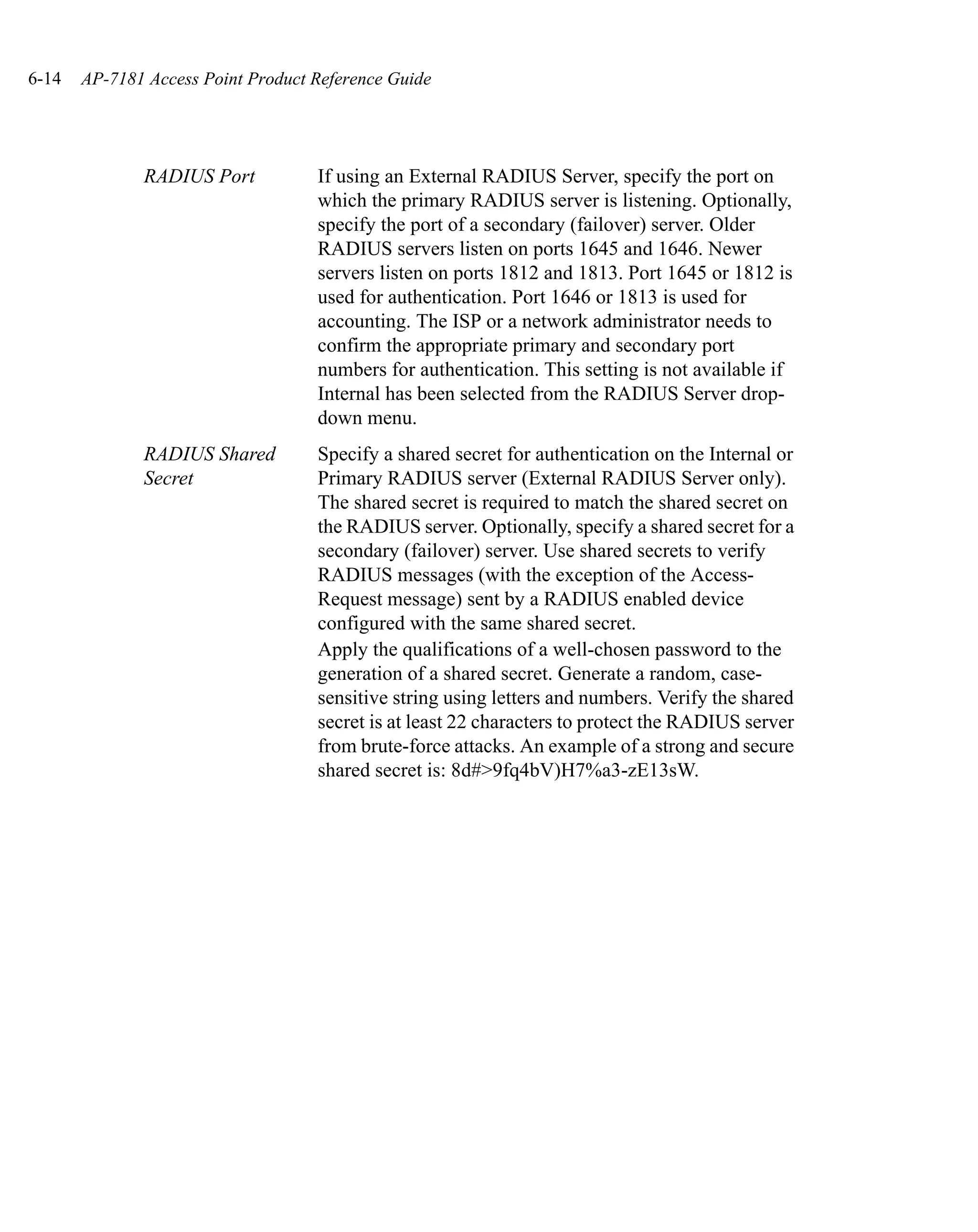 6-14   AP-7181 Access Point Product Reference Guide




              RADIUS Port           If using an External RADIUS Server, specify the port on
                                    which the primary RADIUS server is listening. Optionally,
                                    specify the port of a secondary (failover) server. Older
                                    RADIUS servers listen on ports 1645 and 1646. Newer
                                    servers listen on ports 1812 and 1813. Port 1645 or 1812 is
                                    used for authentication. Port 1646 or 1813 is used for
                                    accounting. The ISP or a network administrator needs to
                                    confirm the appropriate primary and secondary port
                                    numbers for authentication. This setting is not available if
                                    Internal has been selected from the RADIUS Server drop-
                                    down menu.
              RADIUS Shared         Specify a shared secret for authentication on the Internal or
              Secret                Primary RADIUS server (External RADIUS Server only).
                                    The shared secret is required to match the shared secret on
                                    the RADIUS server. Optionally, specify a shared secret for a
                                    secondary (failover) server. Use shared secrets to verify
                                    RADIUS messages (with the exception of the Access-
                                    Request message) sent by a RADIUS enabled device
                                    configured with the same shared secret.
                                    Apply the qualifications of a well-chosen password to the
                                    generation of a shared secret. Generate a random, case-
                                    sensitive string using letters and numbers. Verify the shared
                                    secret is at least 22 characters to protect the RADIUS server
                                    from brute-force attacks. An example of a strong and secure
                                    shared secret is: 8d#>9fq4bV)H7%a3-zE13sW.
 