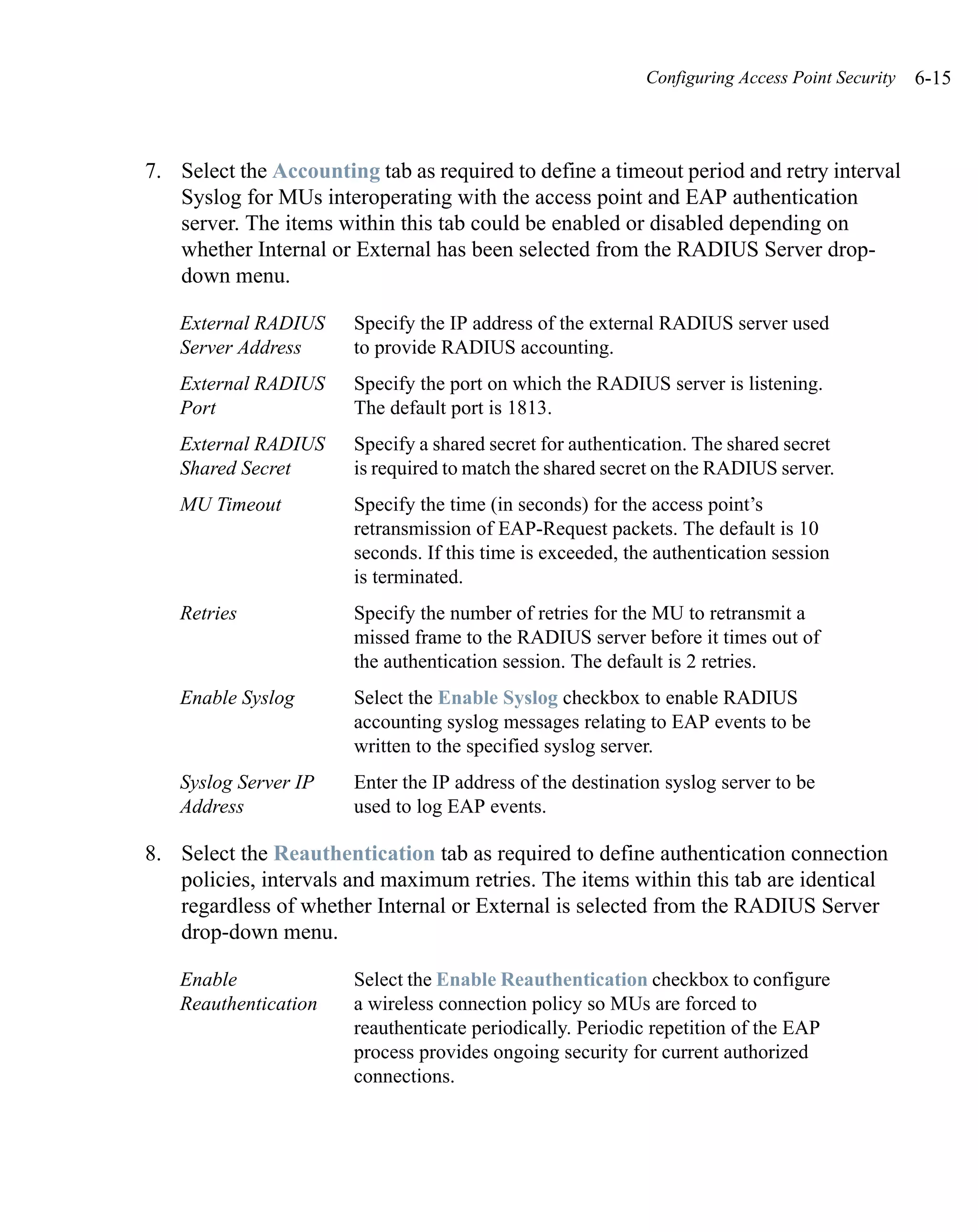 Configuring Access Point Security   6-15



7. Select the Accounting tab as required to define a timeout period and retry interval
   Syslog for MUs interoperating with the access point and EAP authentication
   server. The items within this tab could be enabled or disabled depending on
   whether Internal or External has been selected from the RADIUS Server drop-
   down menu.

   External RADIUS     Specify the IP address of the external RADIUS server used
   Server Address      to provide RADIUS accounting.
   External RADIUS     Specify the port on which the RADIUS server is listening.
   Port                The default port is 1813.
   External RADIUS     Specify a shared secret for authentication. The shared secret
   Shared Secret       is required to match the shared secret on the RADIUS server.
   MU Timeout          Specify the time (in seconds) for the access point’s
                       retransmission of EAP-Request packets. The default is 10
                       seconds. If this time is exceeded, the authentication session
                       is terminated.
   Retries             Specify the number of retries for the MU to retransmit a
                       missed frame to the RADIUS server before it times out of
                       the authentication session. The default is 2 retries.
   Enable Syslog       Select the Enable Syslog checkbox to enable RADIUS
                       accounting syslog messages relating to EAP events to be
                       written to the specified syslog server.
   Syslog Server IP    Enter the IP address of the destination syslog server to be
   Address             used to log EAP events.

8. Select the Reauthentication tab as required to define authentication connection
   policies, intervals and maximum retries. The items within this tab are identical
   regardless of whether Internal or External is selected from the RADIUS Server
   drop-down menu.

   Enable              Select the Enable Reauthentication checkbox to configure
   Reauthentication    a wireless connection policy so MUs are forced to
                       reauthenticate periodically. Periodic repetition of the EAP
                       process provides ongoing security for current authorized
                       connections.
 