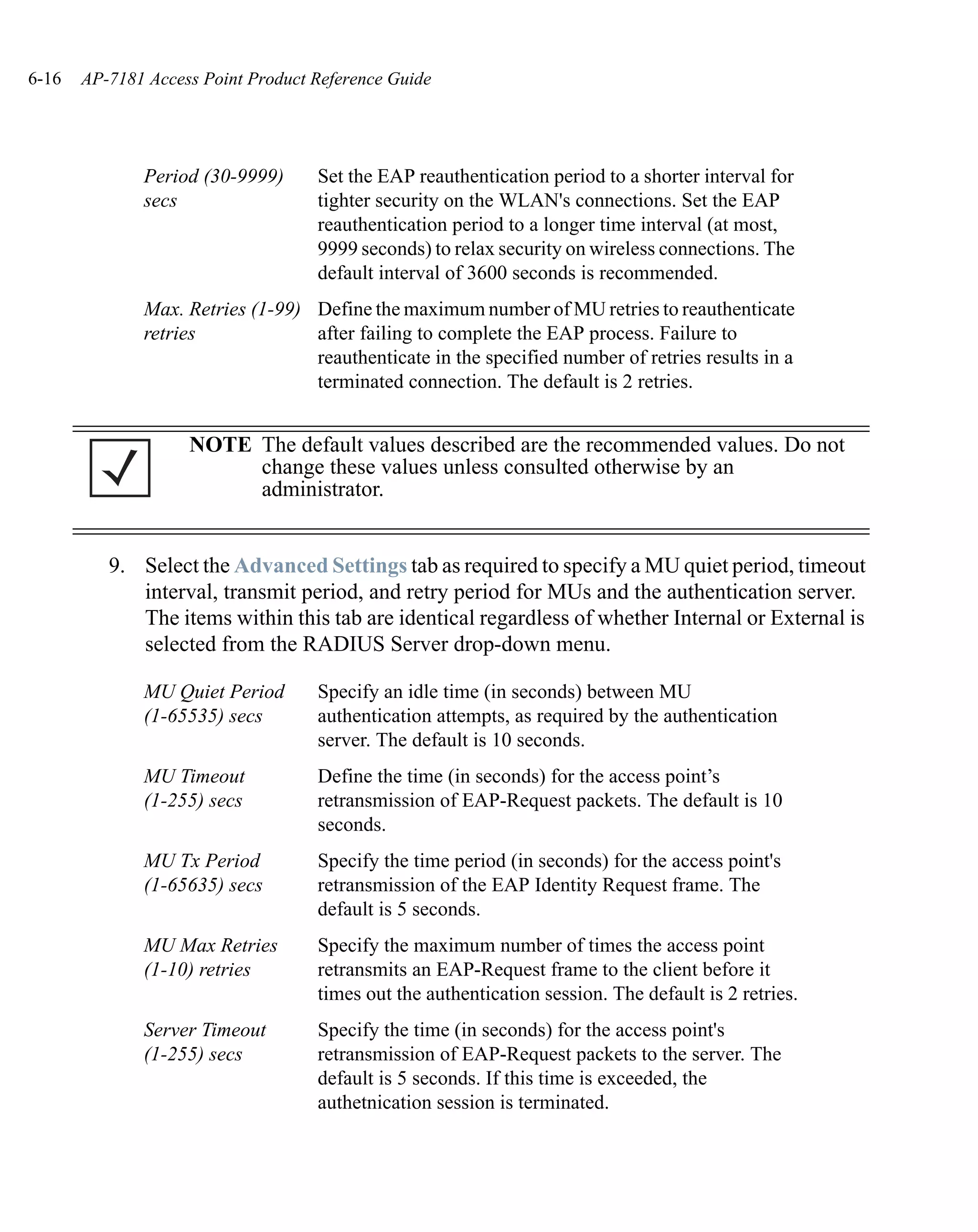 6-16   AP-7181 Access Point Product Reference Guide




              Period (30-9999)      Set the EAP reauthentication period to a shorter interval for
              secs                  tighter security on the WLAN's connections. Set the EAP
                                    reauthentication period to a longer time interval (at most,
                                    9999 seconds) to relax security on wireless connections. The
                                    default interval of 3600 seconds is recommended.
              Max. Retries (1-99) Define the maximum number of MU retries to reauthenticate
              retries             after failing to complete the EAP process. Failure to
                                  reauthenticate in the specified number of retries results in a
                                  terminated connection. The default is 2 retries.


                    NOTE The default values described are the recommended values. Do not
                         change these values unless consulted otherwise by an
                         administrator.


          9. Select the Advanced Settings tab as required to specify a MU quiet period, timeout
             interval, transmit period, and retry period for MUs and the authentication server.
             The items within this tab are identical regardless of whether Internal or External is
             selected from the RADIUS Server drop-down menu.

              MU Quiet Period       Specify an idle time (in seconds) between MU
              (1-65535) secs        authentication attempts, as required by the authentication
                                    server. The default is 10 seconds.
              MU Timeout            Define the time (in seconds) for the access point’s
              (1-255) secs          retransmission of EAP-Request packets. The default is 10
                                    seconds.
              MU Tx Period          Specify the time period (in seconds) for the access point's
              (1-65635) secs        retransmission of the EAP Identity Request frame. The
                                    default is 5 seconds.
              MU Max Retries        Specify the maximum number of times the access point
              (1-10) retries        retransmits an EAP-Request frame to the client before it
                                    times out the authentication session. The default is 2 retries.
              Server Timeout        Specify the time (in seconds) for the access point's
              (1-255) secs          retransmission of EAP-Request packets to the server. The
                                    default is 5 seconds. If this time is exceeded, the
                                    authetnication session is terminated.
 