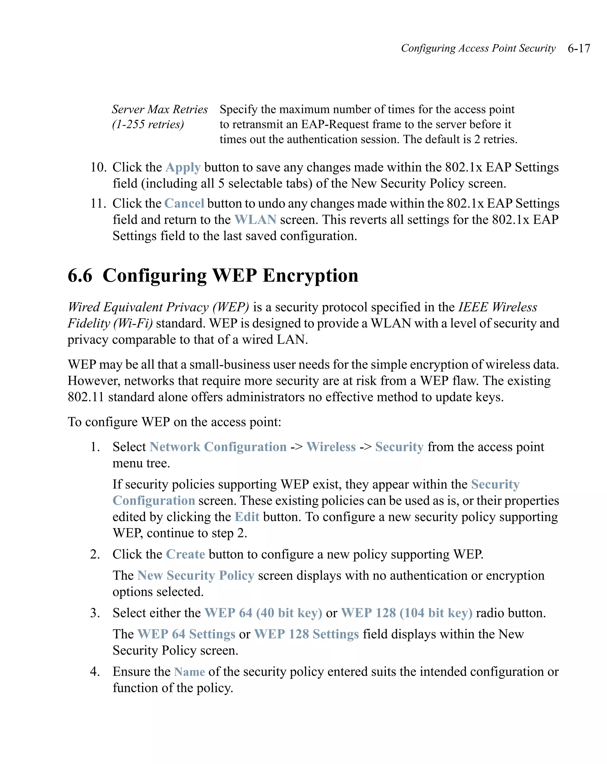 Configuring Access Point Security   6-17



        Server Max Retries Specify the maximum number of times for the access point
        (1-255 retries)    to retransmit an EAP-Request frame to the server before it
                           times out the authentication session. The default is 2 retries.

    10. Click the Apply button to save any changes made within the 802.1x EAP Settings
        field (including all 5 selectable tabs) of the New Security Policy screen.
    11. Click the Cancel button to undo any changes made within the 802.1x EAP Settings
        field and return to the WLAN screen. This reverts all settings for the 802.1x EAP
        Settings field to the last saved configuration.


6.6 Configuring WEP Encryption
Wired Equivalent Privacy (WEP) is a security protocol specified in the IEEE Wireless
Fidelity (Wi-Fi) standard. WEP is designed to provide a WLAN with a level of security and
privacy comparable to that of a wired LAN.
WEP may be all that a small-business user needs for the simple encryption of wireless data.
However, networks that require more security are at risk from a WEP flaw. The existing
802.11 standard alone offers administrators no effective method to update keys.
To configure WEP on the access point:
    1. Select Network Configuration -> Wireless -> Security from the access point
       menu tree.
        If security policies supporting WEP exist, they appear within the Security
        Configuration screen. These existing policies can be used as is, or their properties
        edited by clicking the Edit button. To configure a new security policy supporting
        WEP, continue to step 2.
    2. Click the Create button to configure a new policy supporting WEP.
        The New Security Policy screen displays with no authentication or encryption
        options selected.
    3. Select either the WEP 64 (40 bit key) or WEP 128 (104 bit key) radio button.
        The WEP 64 Settings or WEP 128 Settings field displays within the New
        Security Policy screen.
    4. Ensure the Name of the security policy entered suits the intended configuration or
       function of the policy.
 