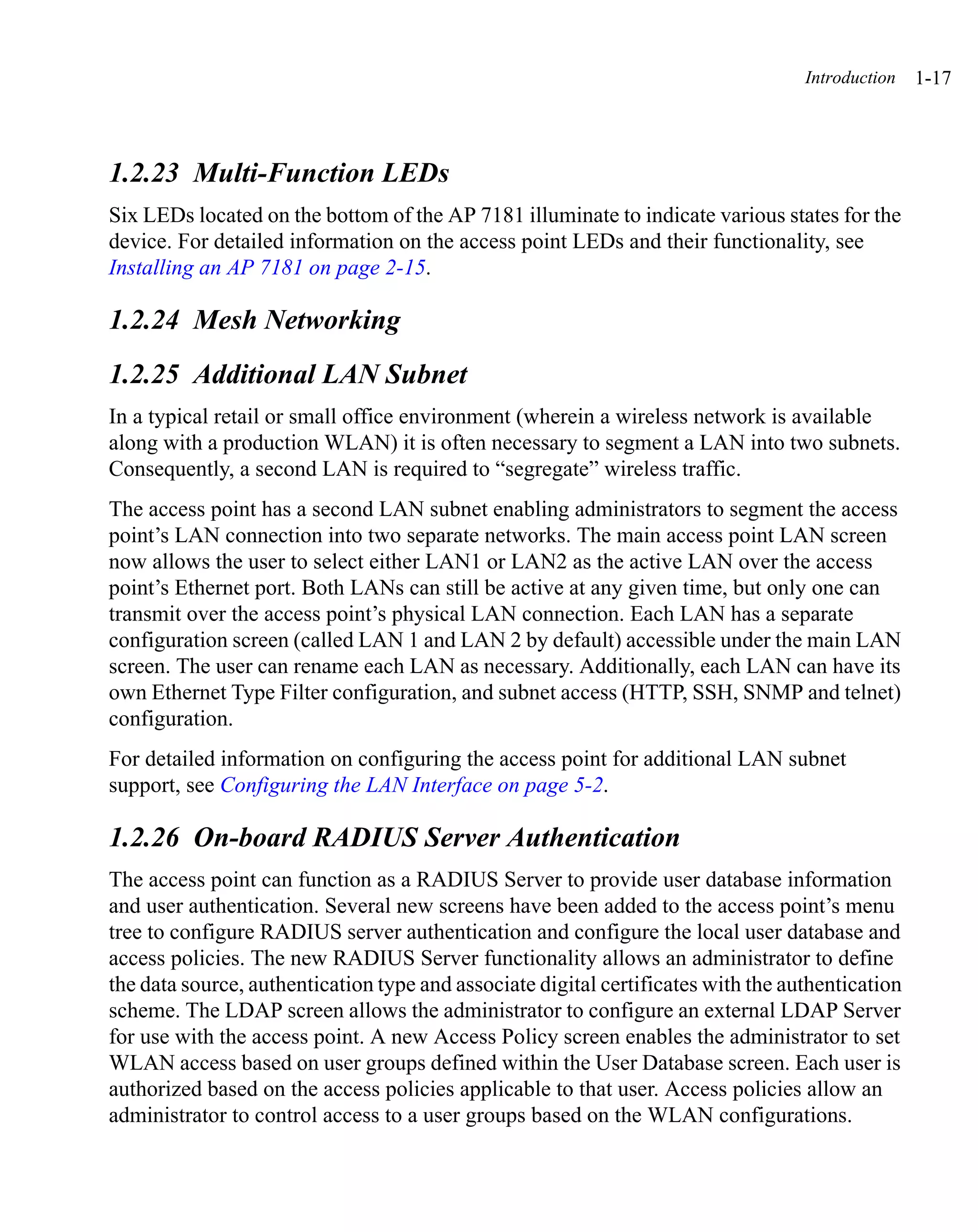 Introduction   1-17



1.2.23 Multi-Function LEDs
Six LEDs located on the bottom of the AP 7181 illuminate to indicate various states for the
device. For detailed information on the access point LEDs and their functionality, see
Installing an AP 7181 on page 2-15.

1.2.24 Mesh Networking
1.2.25 Additional LAN Subnet
In a typical retail or small office environment (wherein a wireless network is available
along with a production WLAN) it is often necessary to segment a LAN into two subnets.
Consequently, a second LAN is required to “segregate” wireless traffic.
The access point has a second LAN subnet enabling administrators to segment the access
point’s LAN connection into two separate networks. The main access point LAN screen
now allows the user to select either LAN1 or LAN2 as the active LAN over the access
point’s Ethernet port. Both LANs can still be active at any given time, but only one can
transmit over the access point’s physical LAN connection. Each LAN has a separate
configuration screen (called LAN 1 and LAN 2 by default) accessible under the main LAN
screen. The user can rename each LAN as necessary. Additionally, each LAN can have its
own Ethernet Type Filter configuration, and subnet access (HTTP, SSH, SNMP and telnet)
configuration.
For detailed information on configuring the access point for additional LAN subnet
support, see Configuring the LAN Interface on page 5-2.

1.2.26 On-board RADIUS Server Authentication
The access point can function as a RADIUS Server to provide user database information
and user authentication. Several new screens have been added to the access point’s menu
tree to configure RADIUS server authentication and configure the local user database and
access policies. The new RADIUS Server functionality allows an administrator to define
the data source, authentication type and associate digital certificates with the authentication
scheme. The LDAP screen allows the administrator to configure an external LDAP Server
for use with the access point. A new Access Policy screen enables the administrator to set
WLAN access based on user groups defined within the User Database screen. Each user is
authorized based on the access policies applicable to that user. Access policies allow an
administrator to control access to a user groups based on the WLAN configurations.
 