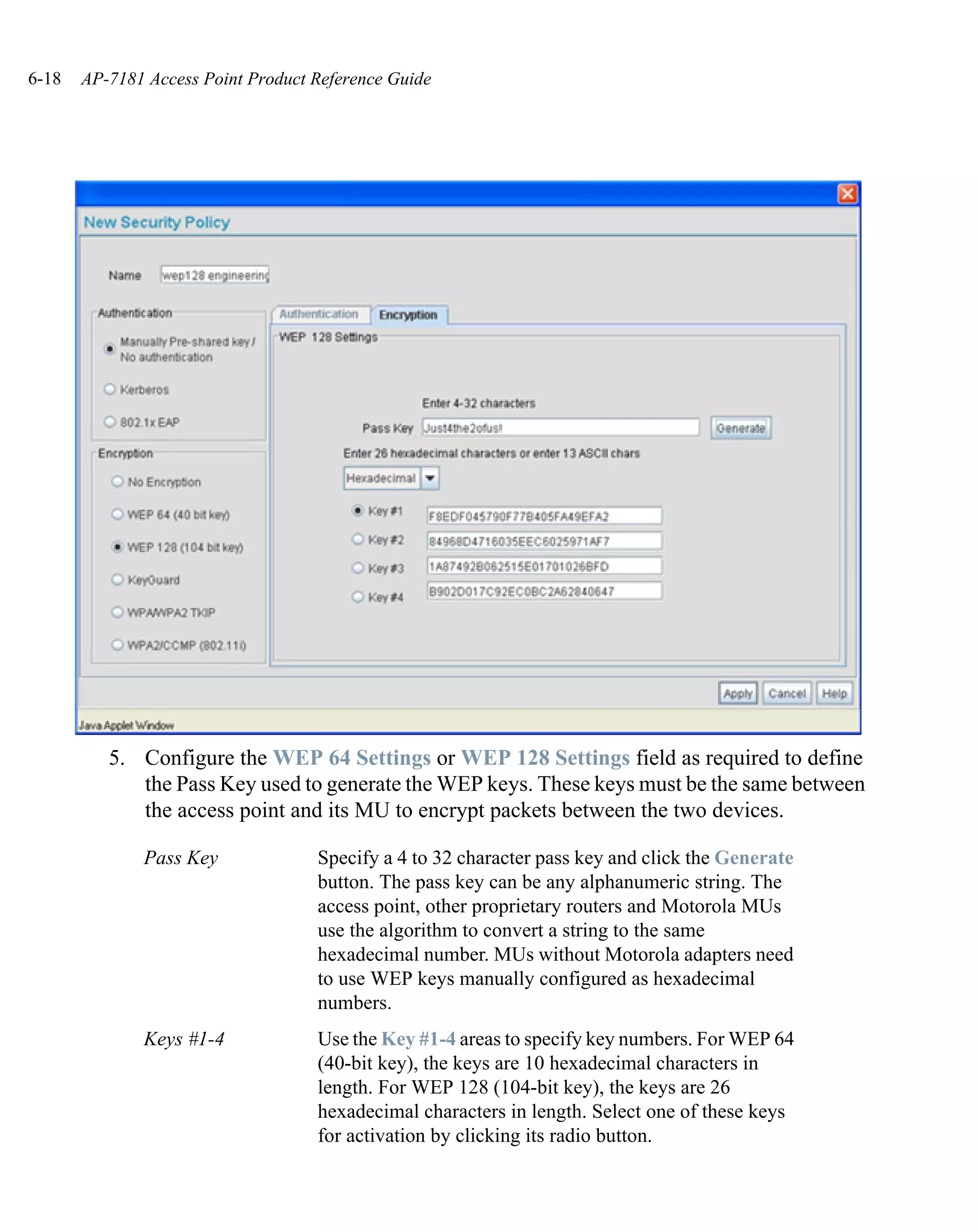 6-18   AP-7181 Access Point Product Reference Guide




          5. Configure the WEP 64 Settings or WEP 128 Settings field as required to define
             the Pass Key used to generate the WEP keys. These keys must be the same between
             the access point and its MU to encrypt packets between the two devices.

              Pass Key              Specify a 4 to 32 character pass key and click the Generate
                                    button. The pass key can be any alphanumeric string. The
                                    access point, other proprietary routers and Motorola MUs
                                    use the algorithm to convert a string to the same
                                    hexadecimal number. MUs without Motorola adapters need
                                    to use WEP keys manually configured as hexadecimal
                                    numbers.
              Keys #1-4             Use the Key #1-4 areas to specify key numbers. For WEP 64
                                    (40-bit key), the keys are 10 hexadecimal characters in
                                    length. For WEP 128 (104-bit key), the keys are 26
                                    hexadecimal characters in length. Select one of these keys
                                    for activation by clicking its radio button.
 