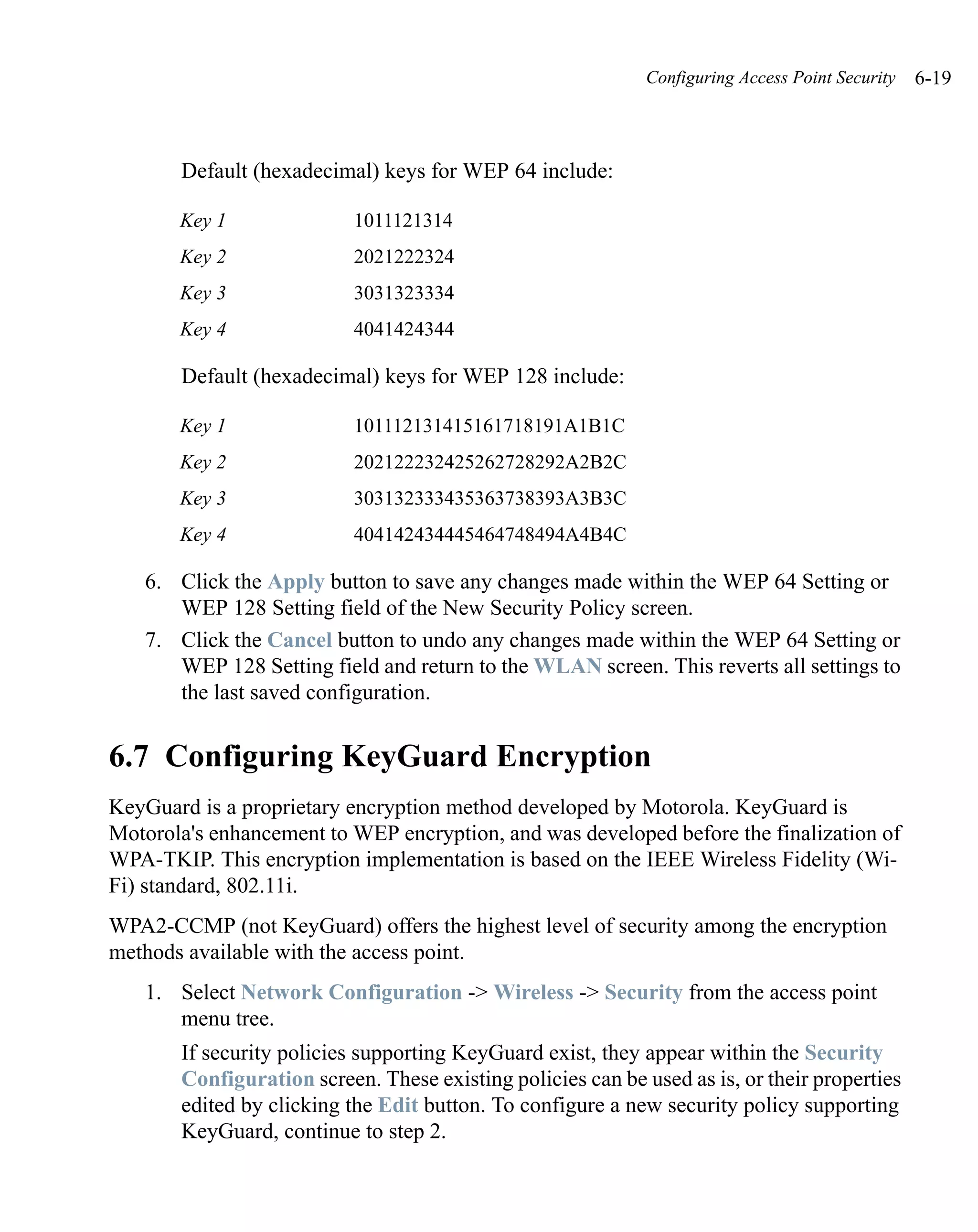 Configuring Access Point Security   6-19



       Default (hexadecimal) keys for WEP 64 include:

       Key 1               1011121314
       Key 2               2021222324
       Key 3               3031323334
       Key 4               4041424344

       Default (hexadecimal) keys for WEP 128 include:

       Key 1               101112131415161718191A1B1C
       Key 2               202122232425262728292A2B2C
       Key 3               303132333435363738393A3B3C
       Key 4               404142434445464748494A4B4C

   6. Click the Apply button to save any changes made within the WEP 64 Setting or
      WEP 128 Setting field of the New Security Policy screen.
   7. Click the Cancel button to undo any changes made within the WEP 64 Setting or
      WEP 128 Setting field and return to the WLAN screen. This reverts all settings to
      the last saved configuration.


6.7 Configuring KeyGuard Encryption
KeyGuard is a proprietary encryption method developed by Motorola. KeyGuard is
Motorola's enhancement to WEP encryption, and was developed before the finalization of
WPA-TKIP. This encryption implementation is based on the IEEE Wireless Fidelity (Wi-
Fi) standard, 802.11i.
WPA2-CCMP (not KeyGuard) offers the highest level of security among the encryption
methods available with the access point.
   1. Select Network Configuration -> Wireless -> Security from the access point
      menu tree.
       If security policies supporting KeyGuard exist, they appear within the Security
       Configuration screen. These existing policies can be used as is, or their properties
       edited by clicking the Edit button. To configure a new security policy supporting
       KeyGuard, continue to step 2.
 