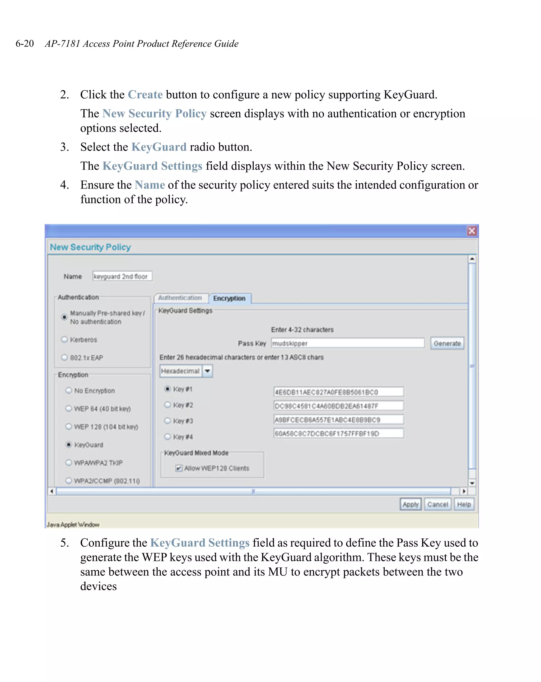 6-20   AP-7181 Access Point Product Reference Guide




          2. Click the Create button to configure a new policy supporting KeyGuard.
               The New Security Policy screen displays with no authentication or encryption
               options selected.
          3. Select the KeyGuard radio button.
               The KeyGuard Settings field displays within the New Security Policy screen.
          4. Ensure the Name of the security policy entered suits the intended configuration or
             function of the policy.




          5. Configure the KeyGuard Settings field as required to define the Pass Key used to
             generate the WEP keys used with the KeyGuard algorithm. These keys must be the
             same between the access point and its MU to encrypt packets between the two
             devices
 
