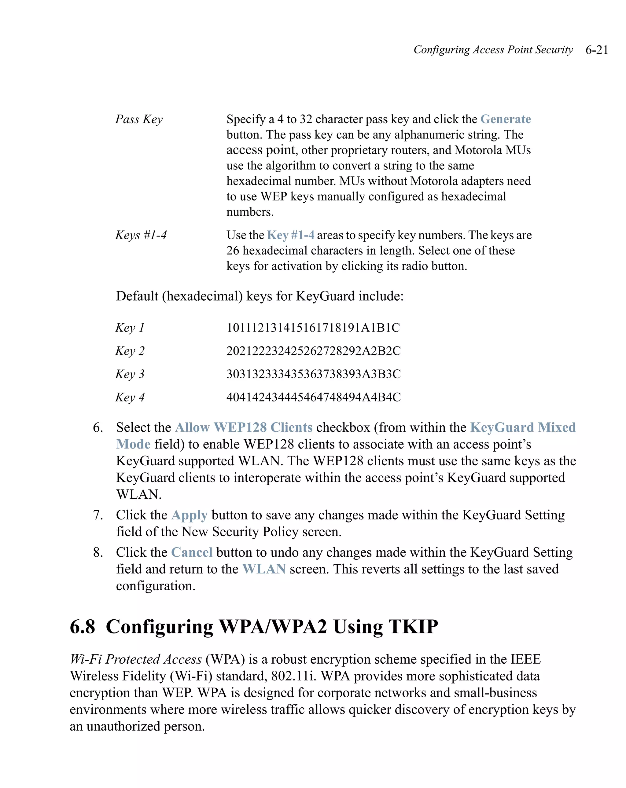 Configuring Access Point Security   6-21




       Pass Key           Specify a 4 to 32 character pass key and click the Generate
                          button. The pass key can be any alphanumeric string. The
                          access point, other proprietary routers, and Motorola MUs
                          use the algorithm to convert a string to the same
                          hexadecimal number. MUs without Motorola adapters need
                          to use WEP keys manually configured as hexadecimal
                          numbers.
       Keys #1-4          Use the Key #1-4 areas to specify key numbers. The keys are
                          26 hexadecimal characters in length. Select one of these
                          keys for activation by clicking its radio button.

       Default (hexadecimal) keys for KeyGuard include:

       Key 1              101112131415161718191A1B1C
       Key 2              202122232425262728292A2B2C
       Key 3              303132333435363738393A3B3C
       Key 4              404142434445464748494A4B4C

   6. Select the Allow WEP128 Clients checkbox (from within the KeyGuard Mixed
      Mode field) to enable WEP128 clients to associate with an access point’s
      KeyGuard supported WLAN. The WEP128 clients must use the same keys as the
      KeyGuard clients to interoperate within the access point’s KeyGuard supported
      WLAN.
   7. Click the Apply button to save any changes made within the KeyGuard Setting
      field of the New Security Policy screen.
   8. Click the Cancel button to undo any changes made within the KeyGuard Setting
      field and return to the WLAN screen. This reverts all settings to the last saved
      configuration.


6.8 Configuring WPA/WPA2 Using TKIP
Wi-Fi Protected Access (WPA) is a robust encryption scheme specified in the IEEE
Wireless Fidelity (Wi-Fi) standard, 802.11i. WPA provides more sophisticated data
encryption than WEP. WPA is designed for corporate networks and small-business
environments where more wireless traffic allows quicker discovery of encryption keys by
an unauthorized person.
 
