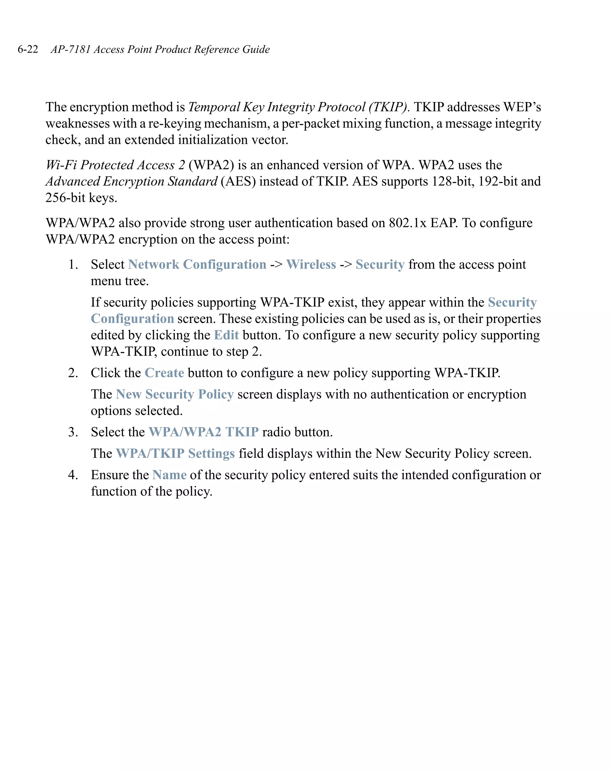 6-22   AP-7181 Access Point Product Reference Guide




       The encryption method is Temporal Key Integrity Protocol (TKIP). TKIP addresses WEP’s
       weaknesses with a re-keying mechanism, a per-packet mixing function, a message integrity
       check, and an extended initialization vector.
       Wi-Fi Protected Access 2 (WPA2) is an enhanced version of WPA. WPA2 uses the
       Advanced Encryption Standard (AES) instead of TKIP. AES supports 128-bit, 192-bit and
       256-bit keys.
       WPA/WPA2 also provide strong user authentication based on 802.1x EAP. To configure
       WPA/WPA2 encryption on the access point:
           1. Select Network Configuration -> Wireless -> Security from the access point
              menu tree.
               If security policies supporting WPA-TKIP exist, they appear within the Security
               Configuration screen. These existing policies can be used as is, or their properties
               edited by clicking the Edit button. To configure a new security policy supporting
               WPA-TKIP, continue to step 2.
           2. Click the Create button to configure a new policy supporting WPA-TKIP.
               The New Security Policy screen displays with no authentication or encryption
               options selected.
           3. Select the WPA/WPA2 TKIP radio button.
               The WPA/TKIP Settings field displays within the New Security Policy screen.
           4. Ensure the Name of the security policy entered suits the intended configuration or
              function of the policy.
 